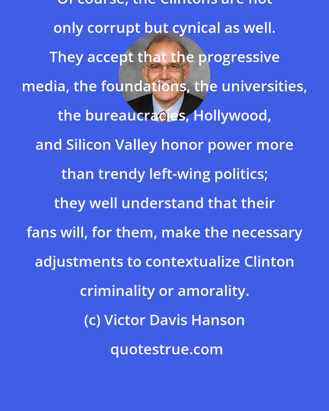 Victor Davis Hanson: Of course, the Clintons are not only corrupt but cynical as well. They accept that the progressive media, the foundations, the universities, the bureaucracies, Hollywood, and Silicon Valley honor power more than trendy left-wing politics; they well understand that their fans will, for them, make the necessary adjustments to contextualize Clinton criminality or amorality.