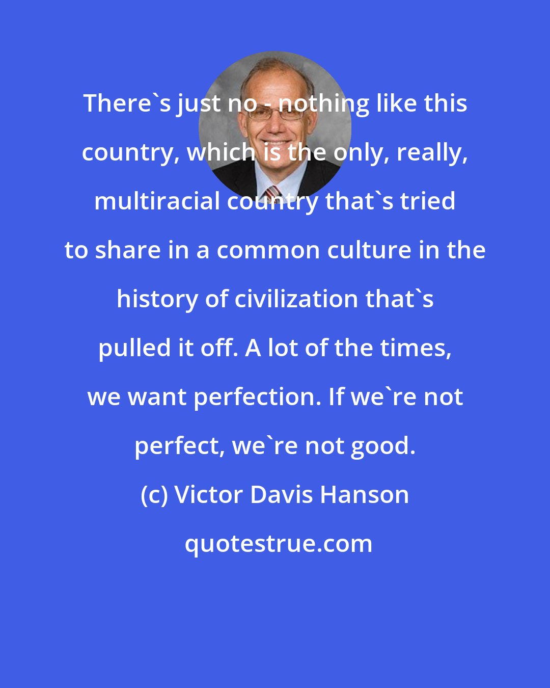 Victor Davis Hanson: There's just no - nothing like this country, which is the only, really, multiracial country that's tried to share in a common culture in the history of civilization that's pulled it off. A lot of the times, we want perfection. If we're not perfect, we're not good.