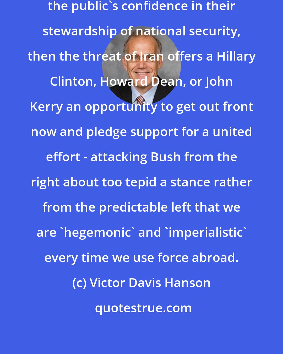 Victor Davis Hanson: If the Democrats feel they have lost the public's confidence in their stewardship of national security, then the threat of Iran offers a Hillary Clinton, Howard Dean, or John Kerry an opportunity to get out front now and pledge support for a united effort - attacking Bush from the right about too tepid a stance rather from the predictable left that we are 'hegemonic' and 'imperialistic' every time we use force abroad.