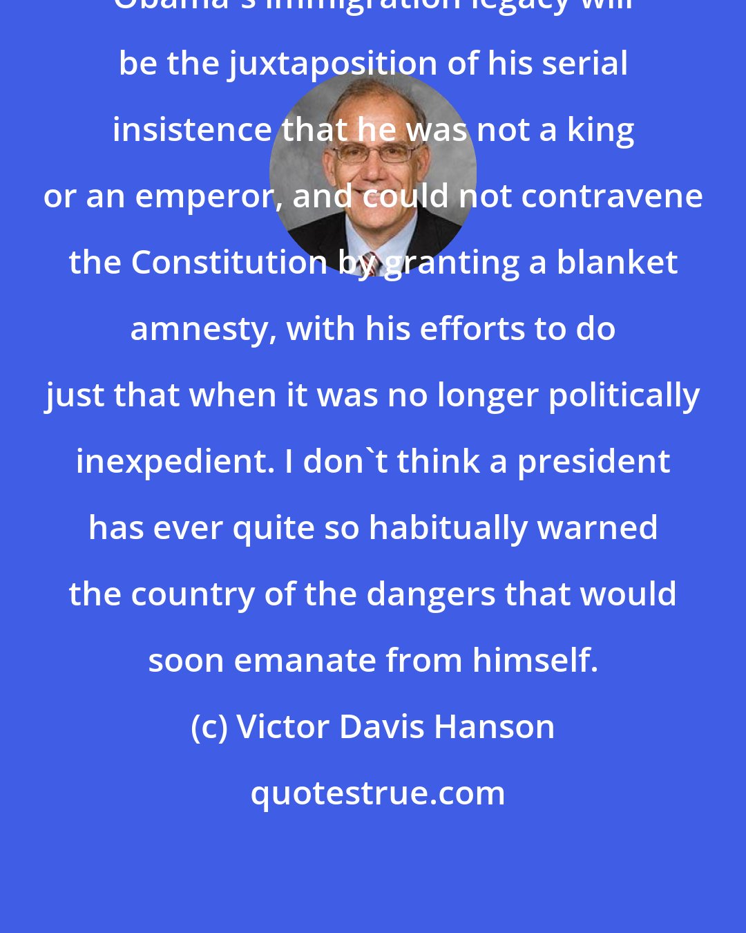 Victor Davis Hanson: Obama's immigration legacy will be the juxtaposition of his serial insistence that he was not a king or an emperor, and could not contravene the Constitution by granting a blanket amnesty, with his efforts to do just that when it was no longer politically inexpedient. I don't think a president has ever quite so habitually warned the country of the dangers that would soon emanate from himself.