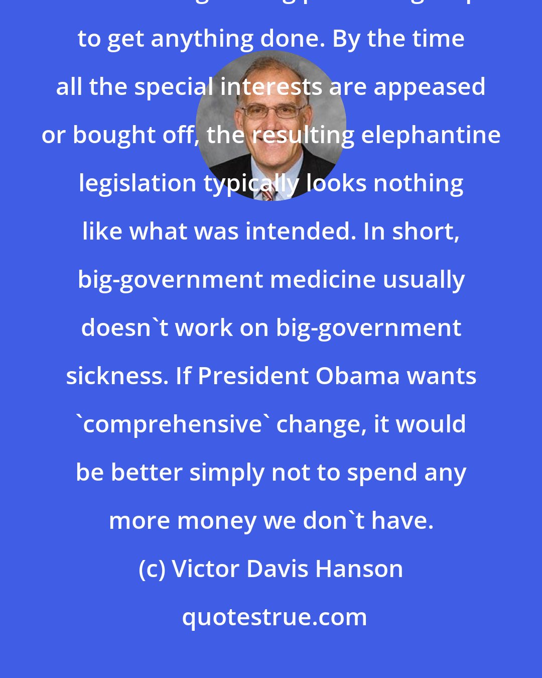 Victor Davis Hanson: Offering 'comprehensive' reform usually means years of arguing and horse-trading among pressure groups to get anything done. By the time all the special interests are appeased or bought off, the resulting elephantine legislation typically looks nothing like what was intended. In short, big-government medicine usually doesn't work on big-government sickness. If President Obama wants 'comprehensive' change, it would be better simply not to spend any more money we don't have.