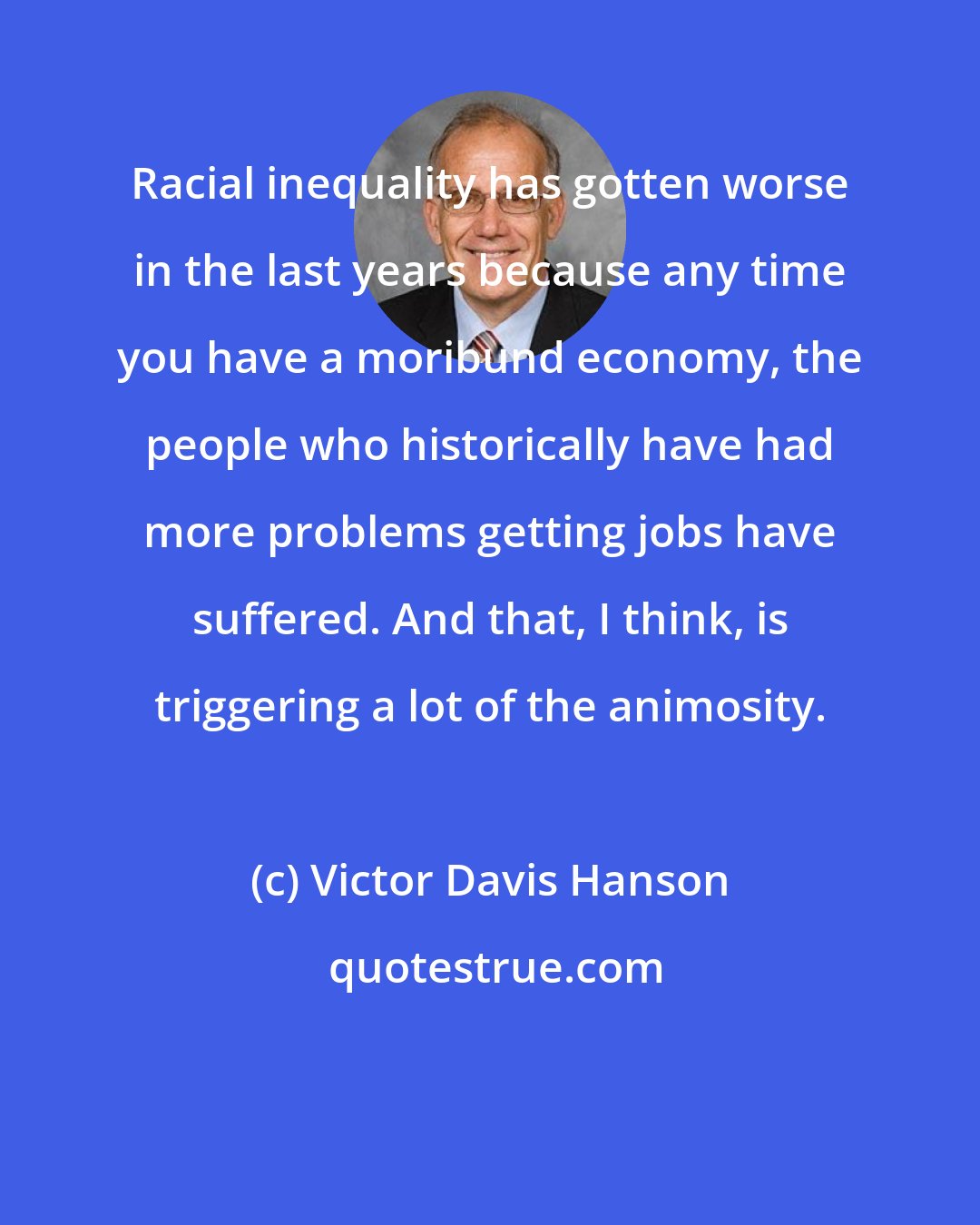 Victor Davis Hanson: Racial inequality has gotten worse in the last years because any time you have a moribund economy, the people who historically have had more problems getting jobs have suffered. And that, I think, is triggering a lot of the animosity.