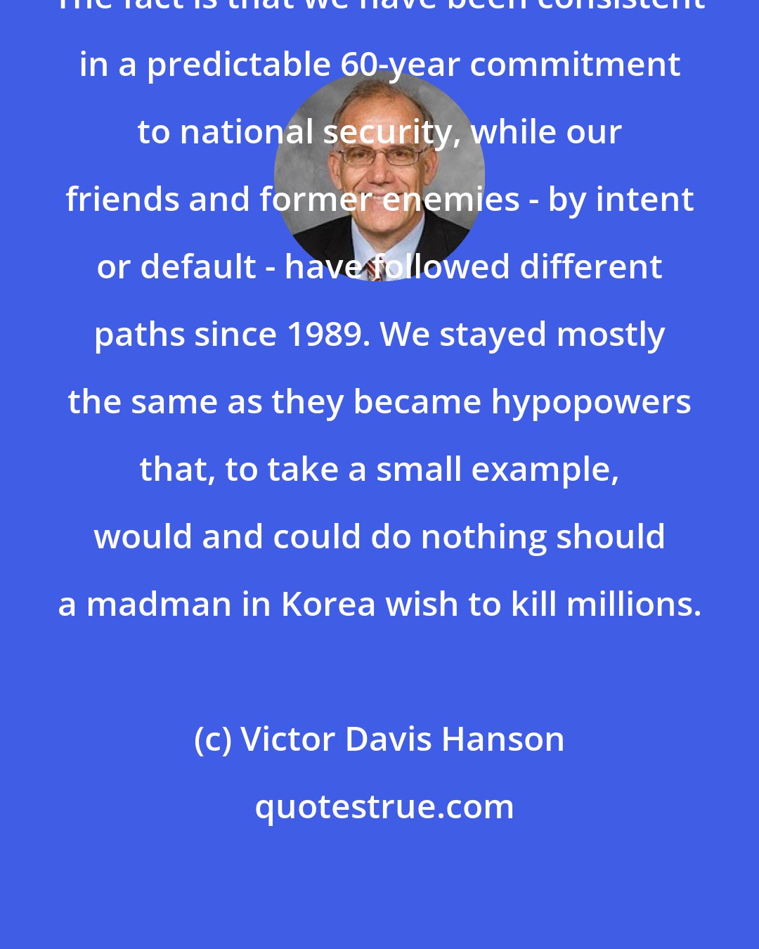 Victor Davis Hanson: The fact is that we have been consistent in a predictable 60-year commitment to national security, while our friends and former enemies - by intent or default - have followed different paths since 1989. We stayed mostly the same as they became hypopowers that, to take a small example, would and could do nothing should a madman in Korea wish to kill millions.