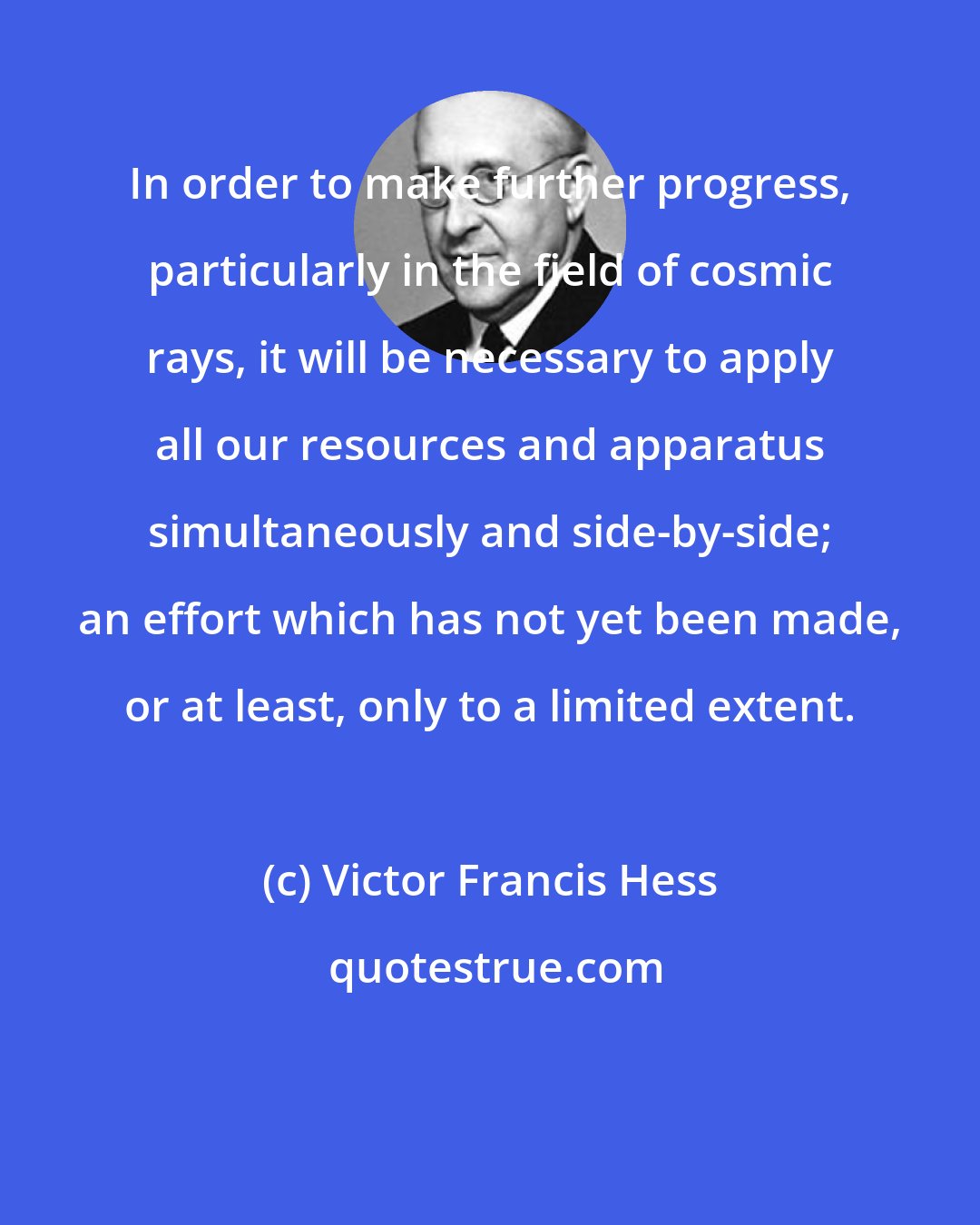 Victor Francis Hess: In order to make further progress, particularly in the field of cosmic rays, it will be necessary to apply all our resources and apparatus simultaneously and side-by-side; an effort which has not yet been made, or at least, only to a limited extent.