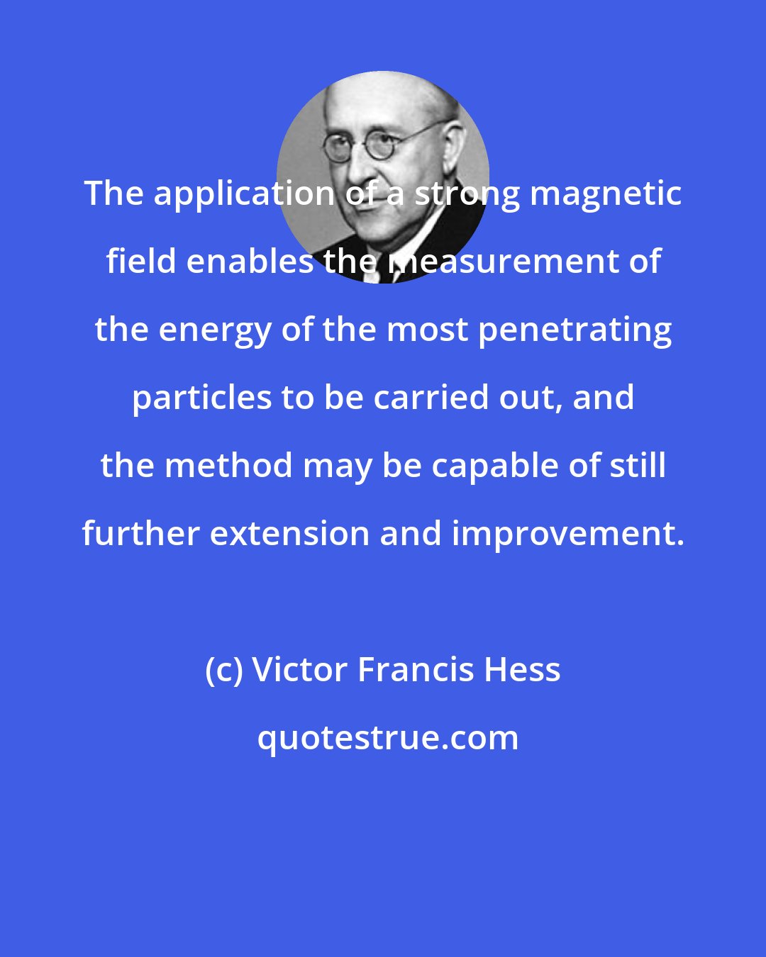 Victor Francis Hess: The application of a strong magnetic field enables the measurement of the energy of the most penetrating particles to be carried out, and the method may be capable of still further extension and improvement.