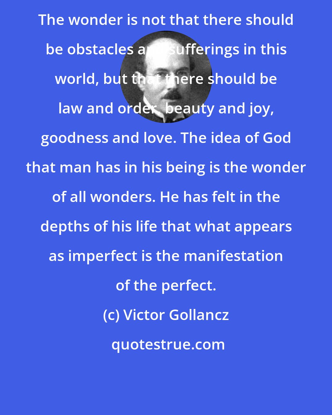 Victor Gollancz: The wonder is not that there should be obstacles and sufferings in this world, but that there should be law and order, beauty and joy, goodness and love. The idea of God that man has in his being is the wonder of all wonders. He has felt in the depths of his life that what appears as imperfect is the manifestation of the perfect.