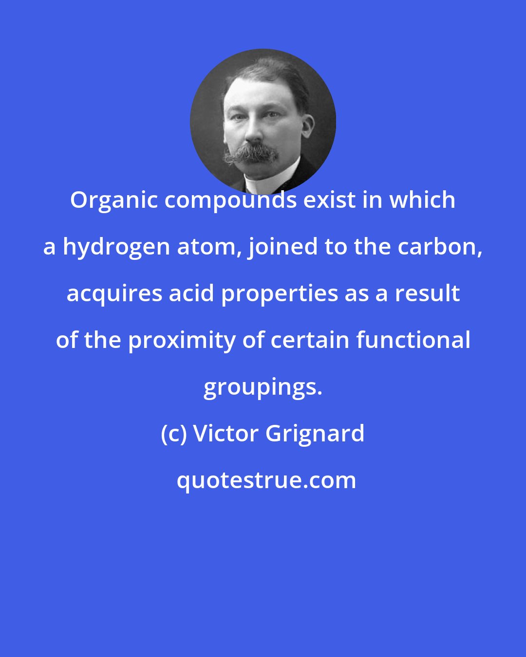 Victor Grignard: Organic compounds exist in which a hydrogen atom, joined to the carbon, acquires acid properties as a result of the proximity of certain functional groupings.