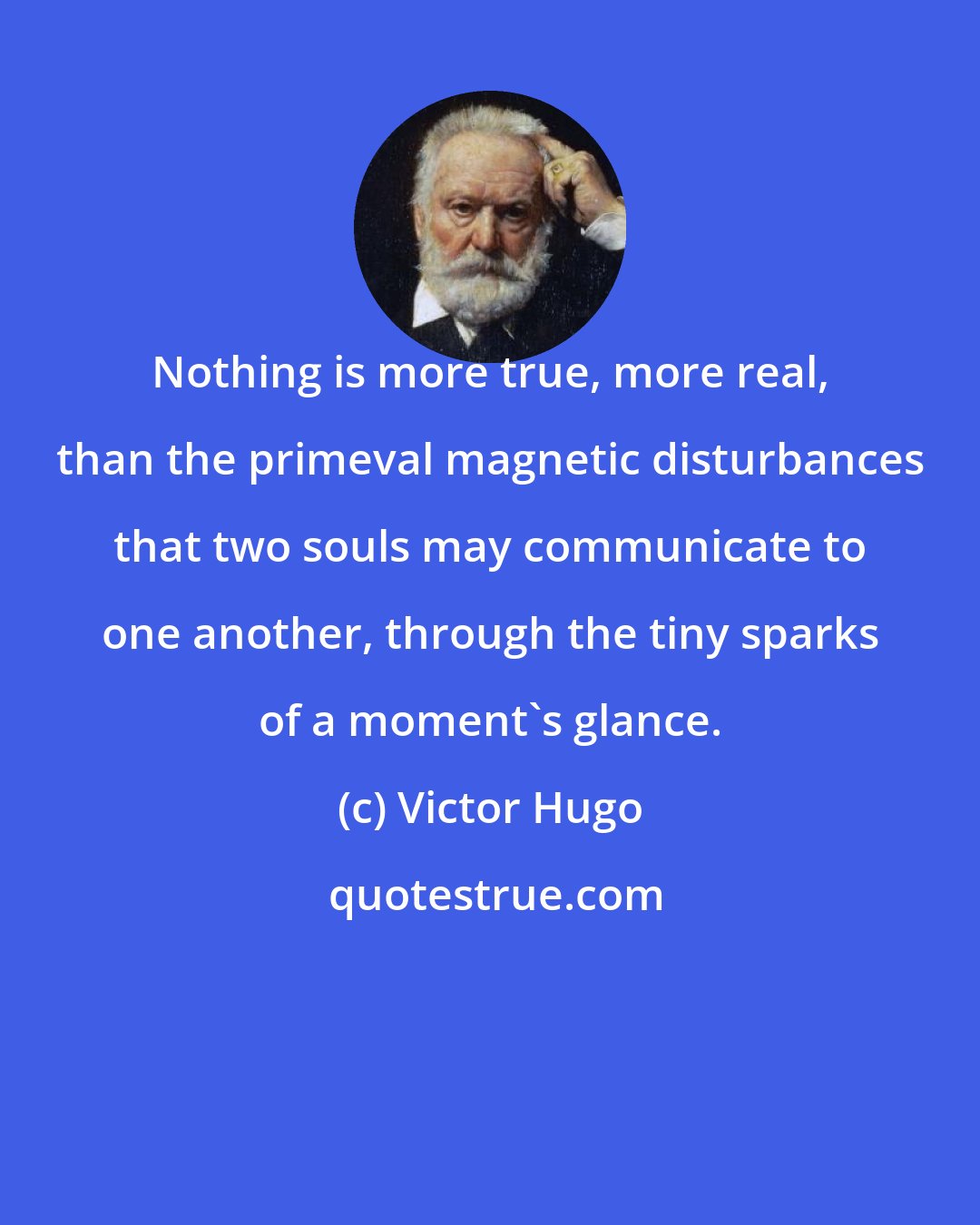 Victor Hugo: Nothing is more true, more real, than the primeval magnetic disturbances that two souls may communicate to one another, through the tiny sparks of a moment's glance.