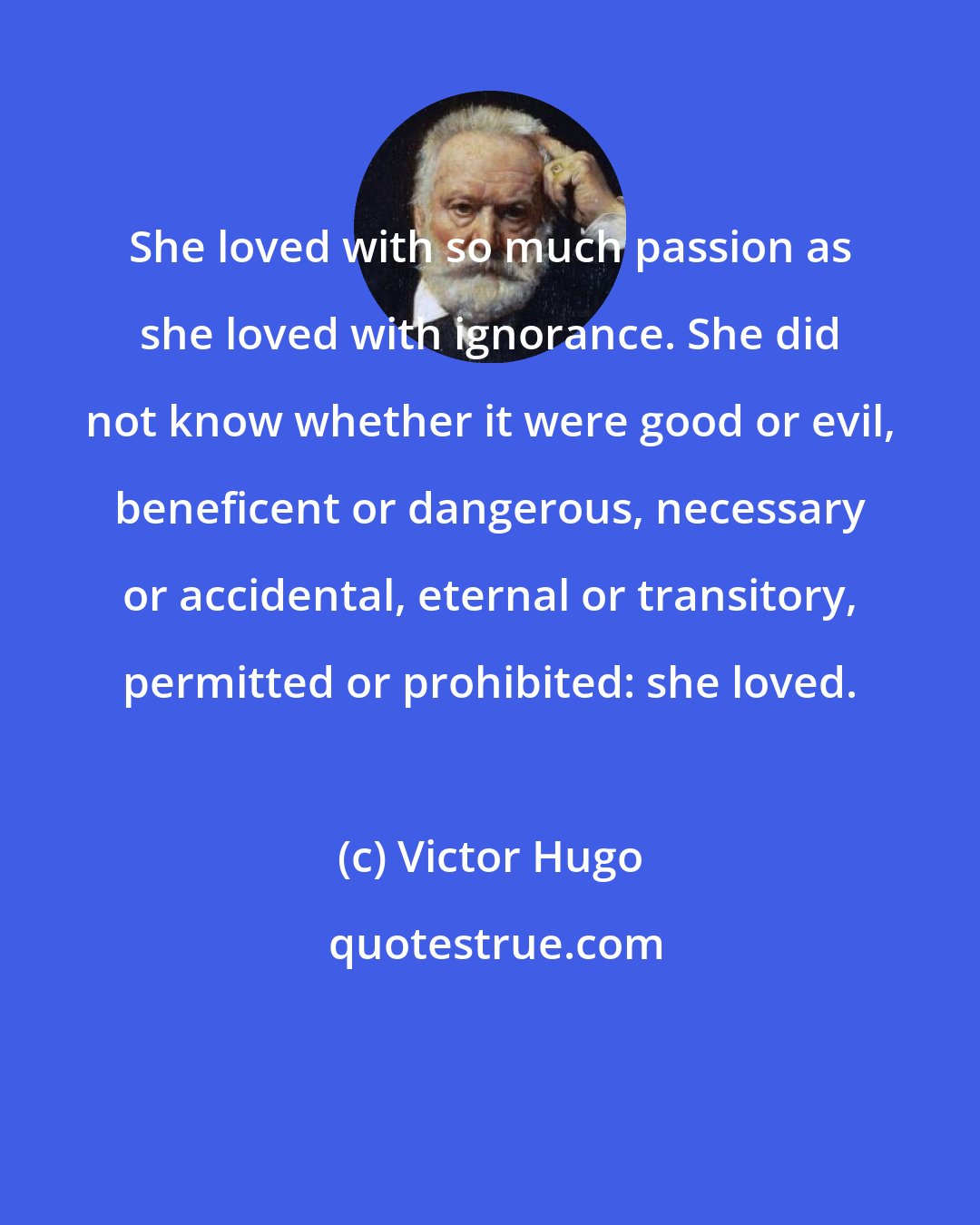 Victor Hugo: She loved with so much passion as she loved with ignorance. She did not know whether it were good or evil, beneficent or dangerous, necessary or accidental, eternal or transitory, permitted or prohibited: she loved.