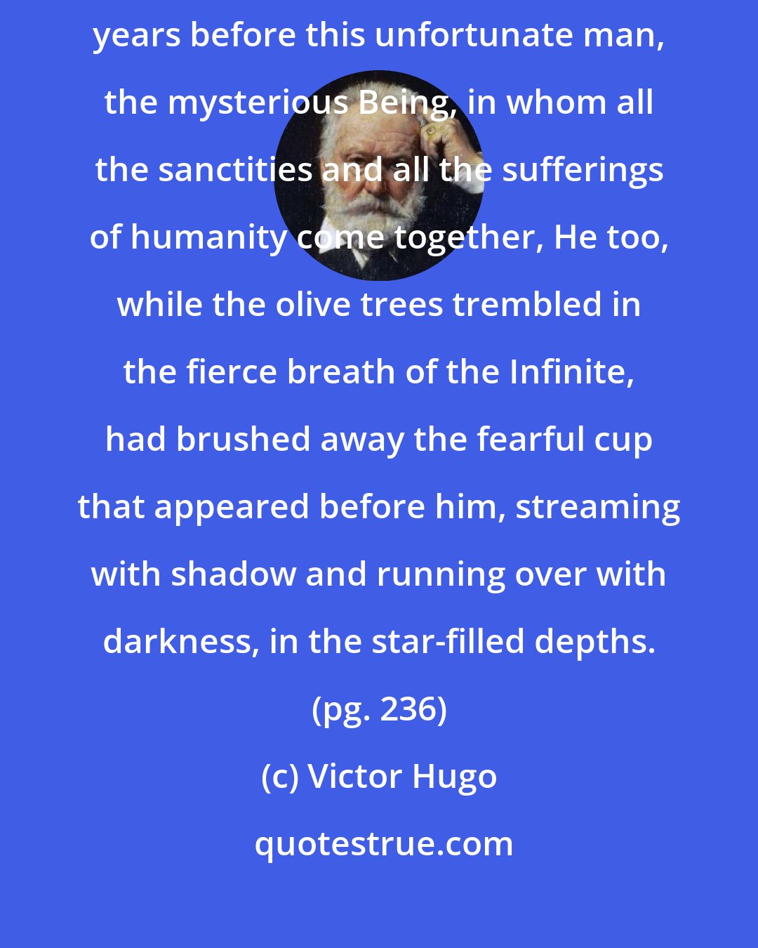 Victor Hugo: In this way, his unhappy soul struggled with its anguish. Eighteen hundred years before this unfortunate man, the mysterious Being, in whom all the sanctities and all the sufferings of humanity come together, He too, while the olive trees trembled in the fierce breath of the Infinite, had brushed away the fearful cup that appeared before him, streaming with shadow and running over with darkness, in the star-filled depths. (pg. 236)