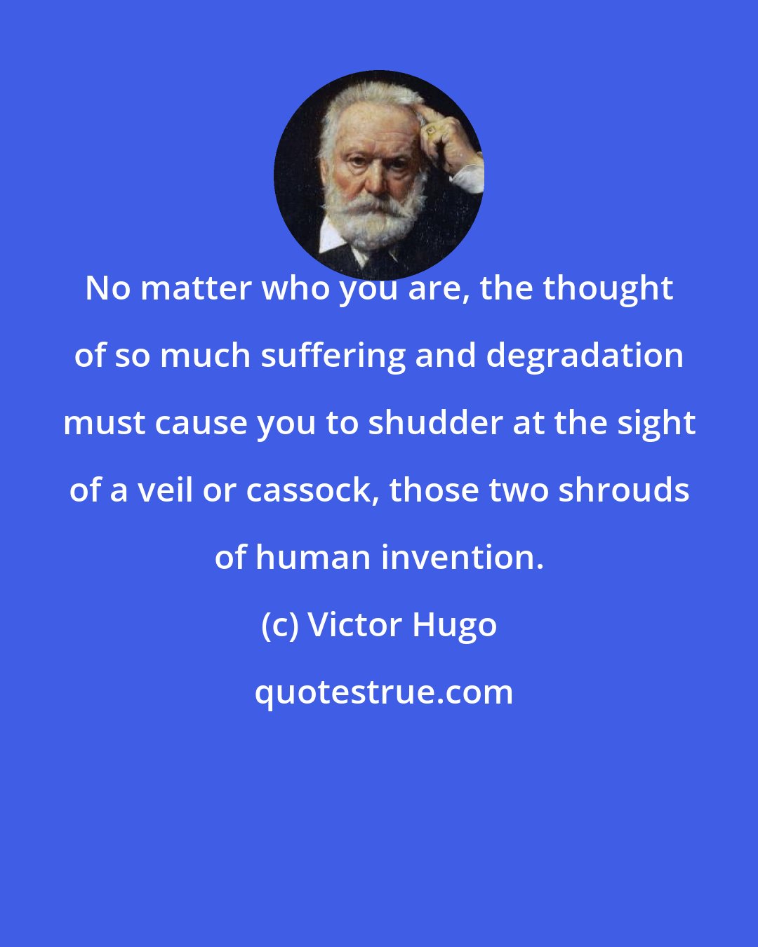 Victor Hugo: No matter who you are, the thought of so much suffering and degradation must cause you to shudder at the sight of a veil or cassock, those two shrouds of human invention.