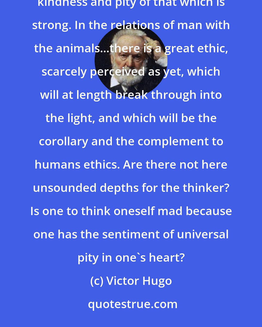 Victor Hugo: I believe that pity is a law like justice, and that kindness is a duty like uprightness. That which is weak has a right to the kindness and pity of that which is strong. In the relations of man with the animals...there is a great ethic, scarcely perceived as yet, which will at length break through into the light, and which will be the corollary and the complement to humans ethics. Are there not here unsounded depths for the thinker? Is one to think oneself mad because one has the sentiment of universal pity in one's heart?