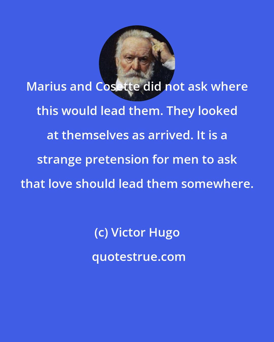 Victor Hugo: Marius and Cosette did not ask where this would lead them. They looked at themselves as arrived. It is a strange pretension for men to ask that love should lead them somewhere.