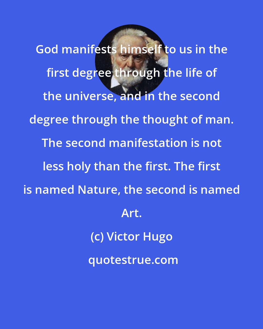 Victor Hugo: God manifests himself to us in the first degree through the life of the universe, and in the second degree through the thought of man. The second manifestation is not less holy than the first. The first is named Nature, the second is named Art.