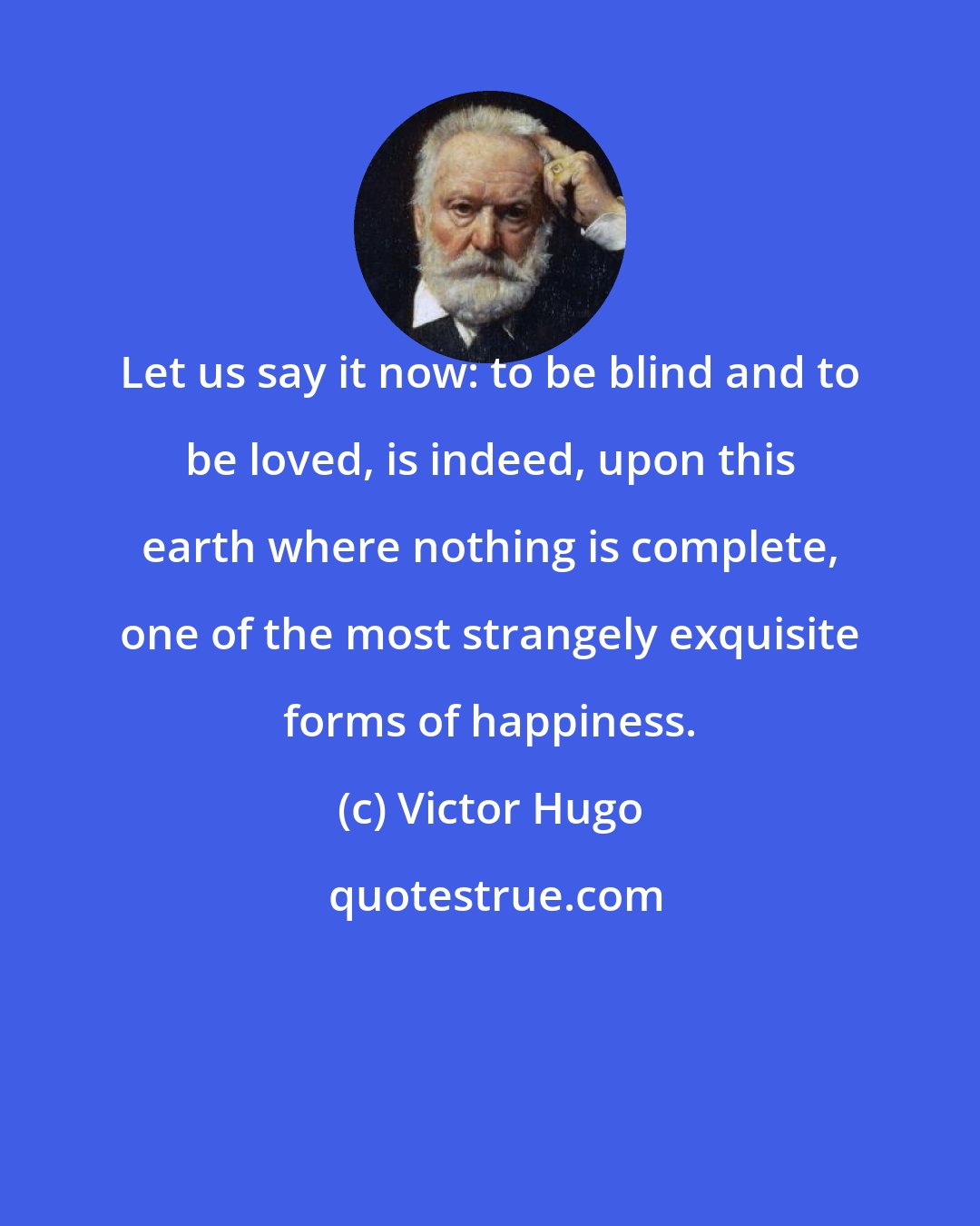 Victor Hugo: Let us say it now: to be blind and to be loved, is indeed, upon this earth where nothing is complete, one of the most strangely exquisite forms of happiness.