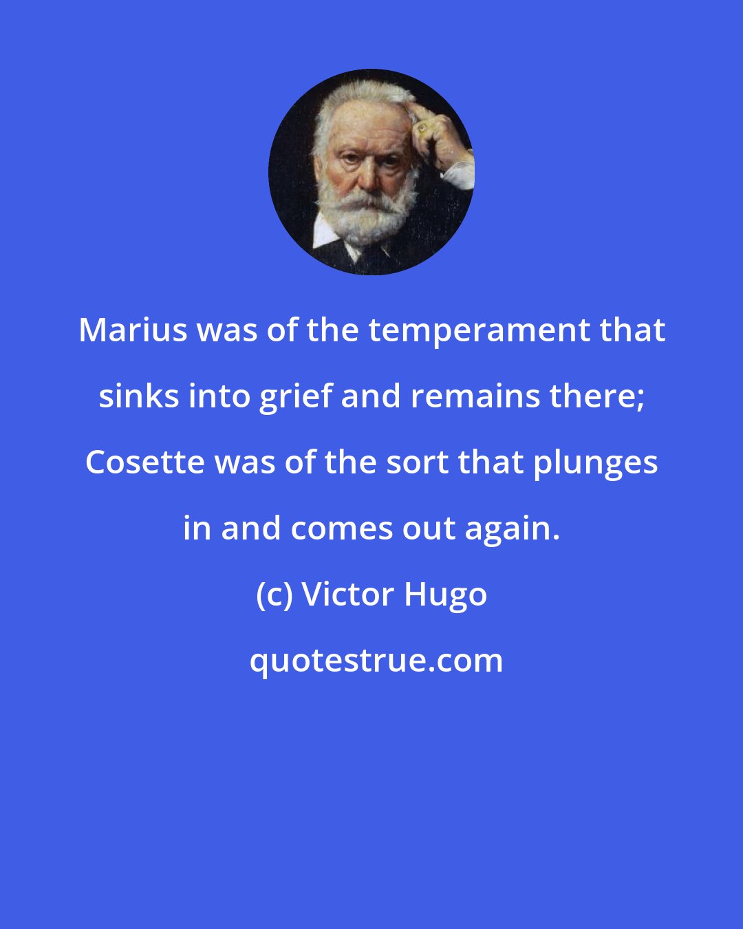 Victor Hugo: Marius was of the temperament that sinks into grief and remains there; Cosette was of the sort that plunges in and comes out again.