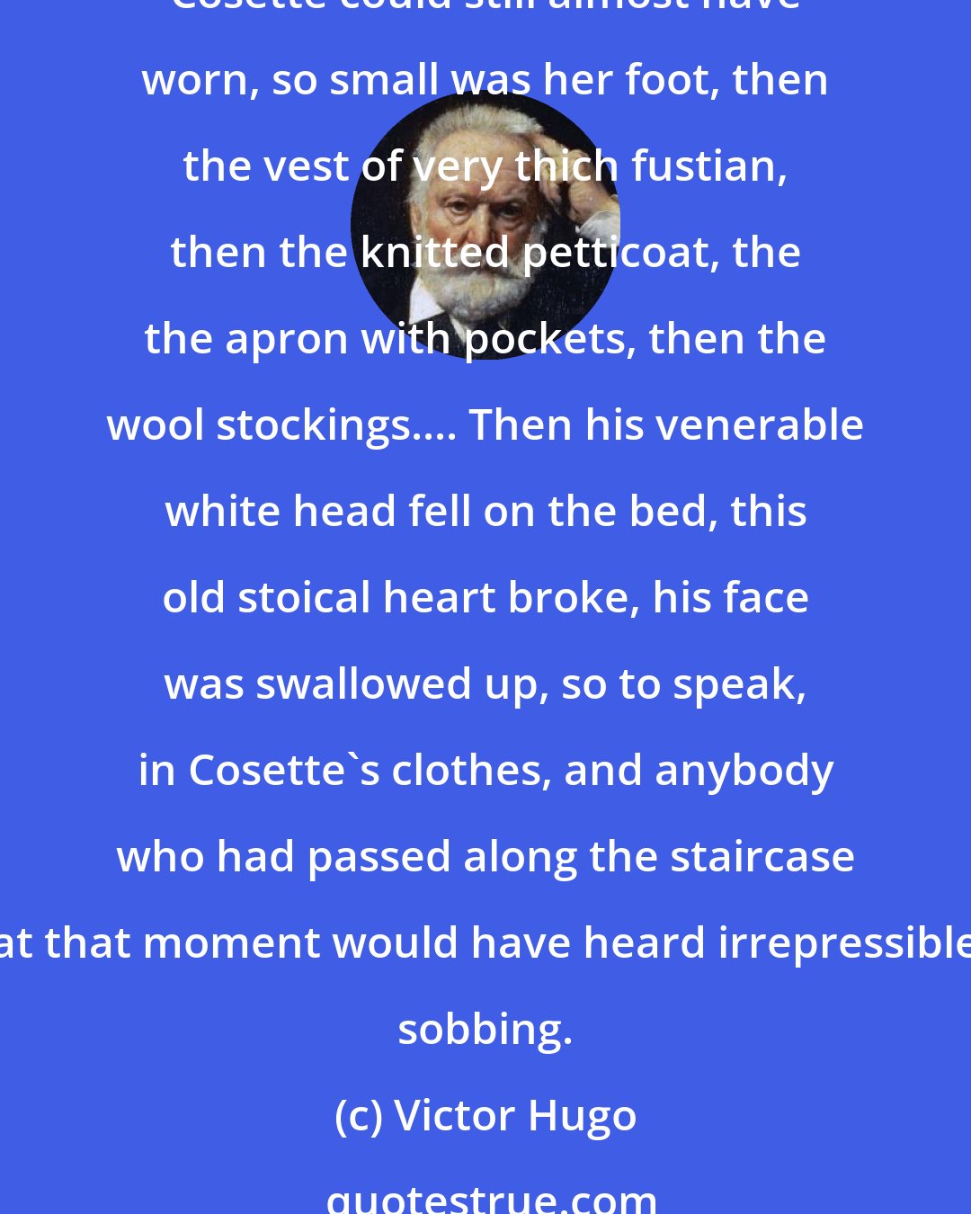 Victor Hugo: Slowly he took out the clothes in which, ten years beforem Cosette had left Montfermeil; first the little dress, then the black scarf, then the great heavy child's shoes Cosette could still almost have worn, so small was her foot, then the vest of very thich fustian, then the knitted petticoat, the the apron with pockets, then the wool stockings.... Then his venerable white head fell on the bed, this old stoical heart broke, his face was swallowed up, so to speak, in Cosette's clothes, and anybody who had passed along the staircase at that moment would have heard irrepressible sobbing.