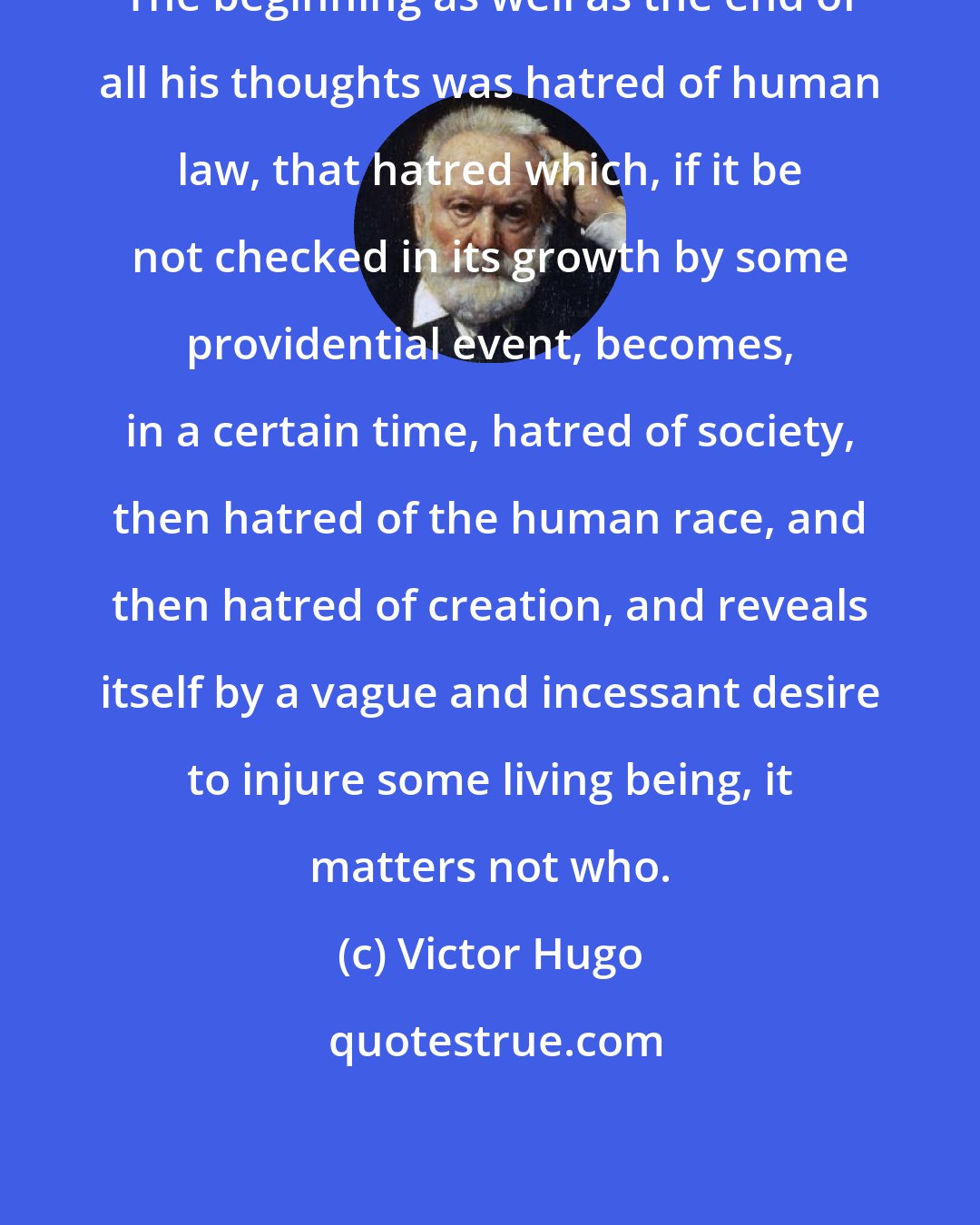 Victor Hugo: The beginning as well as the end of all his thoughts was hatred of human law, that hatred which, if it be not checked in its growth by some providential event, becomes, in a certain time, hatred of society, then hatred of the human race, and then hatred of creation, and reveals itself by a vague and incessant desire to injure some living being, it matters not who.