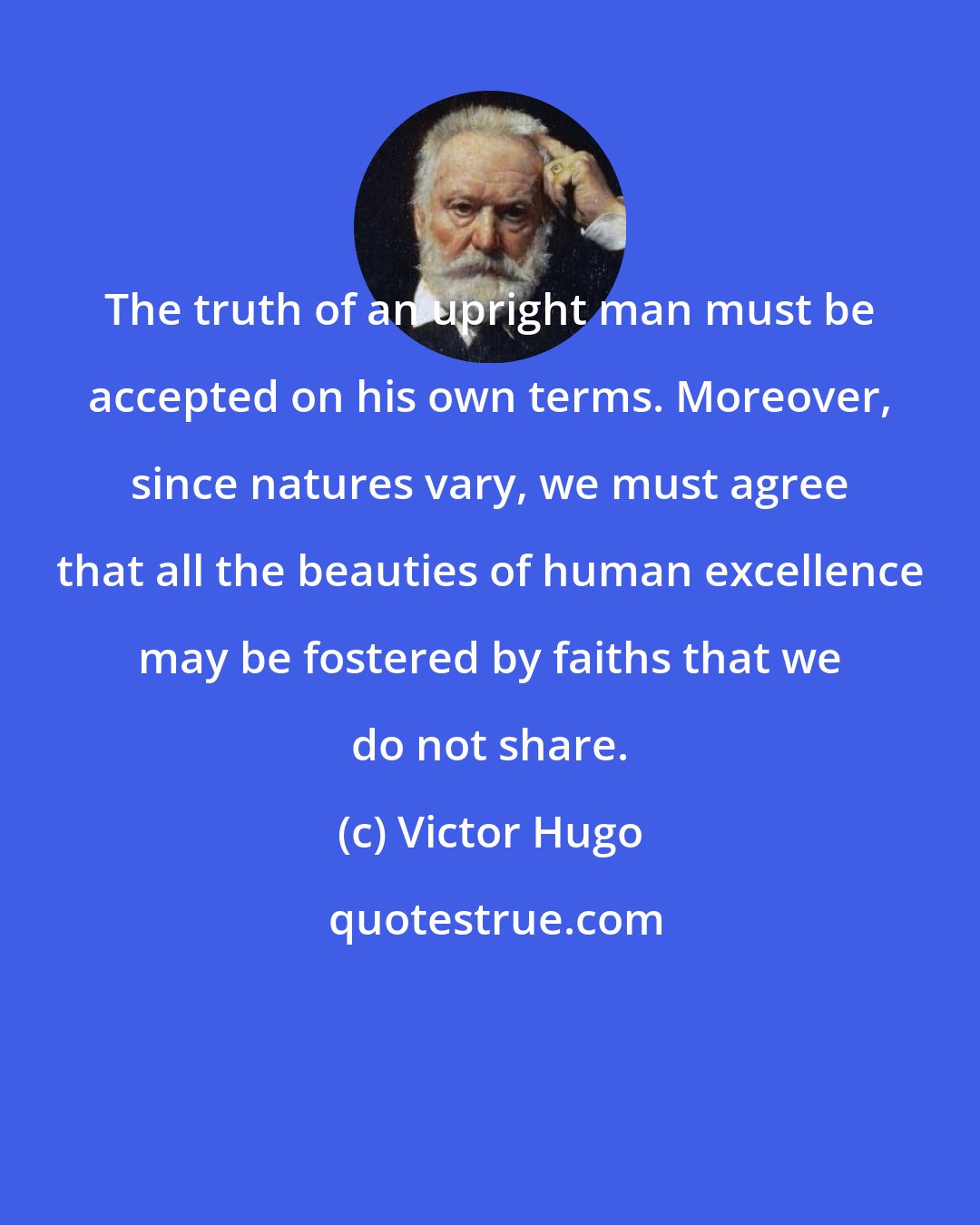 Victor Hugo: The truth of an upright man must be accepted on his own terms. Moreover, since natures vary, we must agree that all the beauties of human excellence may be fostered by faiths that we do not share.