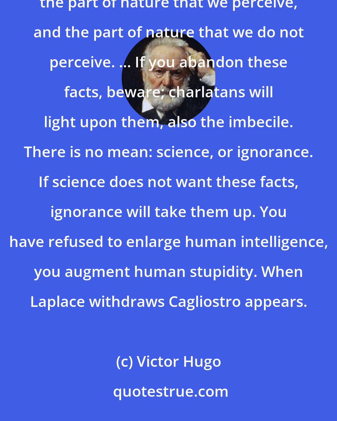 Victor Hugo: There is no supernatural, there is only nature. Nature alone exists and contains all. All is. There is the part of nature that we perceive, and the part of nature that we do not perceive. ... If you abandon these facts, beware; charlatans will light upon them, also the imbecile. There is no mean: science, or ignorance. If science does not want these facts, ignorance will take them up. You have refused to enlarge human intelligence, you augment human stupidity. When Laplace withdraws Cagliostro appears.