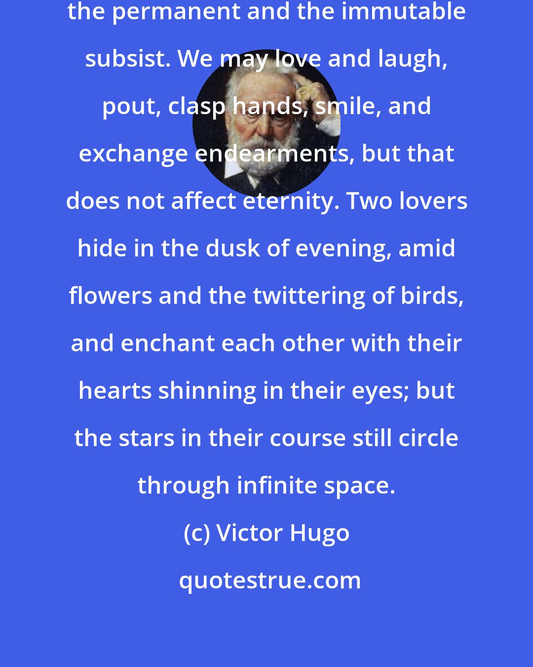 Victor Hugo: They adored each other; but still the permanent and the immutable subsist. We may love and laugh, pout, clasp hands, smile, and exchange endearments, but that does not affect eternity. Two lovers hide in the dusk of evening, amid flowers and the twittering of birds, and enchant each other with their hearts shinning in their eyes; but the stars in their course still circle through infinite space.