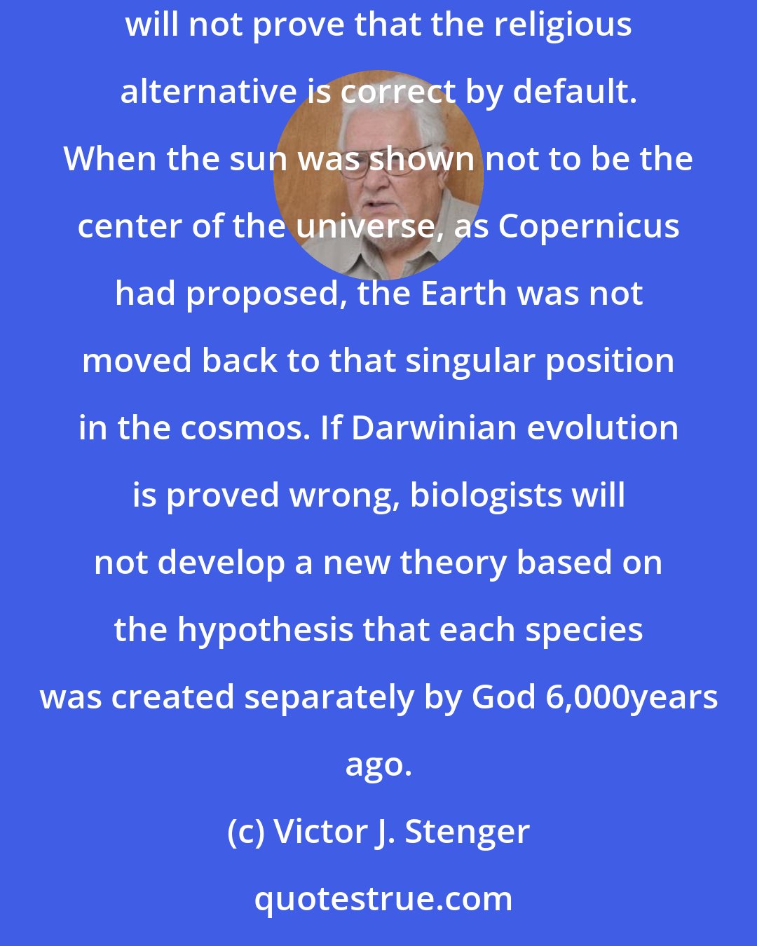 Victor J. Stenger: Any strategy that attempts to reinforce faith by undermining science is also doomed to failure. Showing that some scientific theory is wrong will not prove that the religious alternative is correct by default. When the sun was shown not to be the center of the universe, as Copernicus had proposed, the Earth was not moved back to that singular position in the cosmos. If Darwinian evolution is proved wrong, biologists will not develop a new theory based on the hypothesis that each species was created separately by God 6,000years ago.