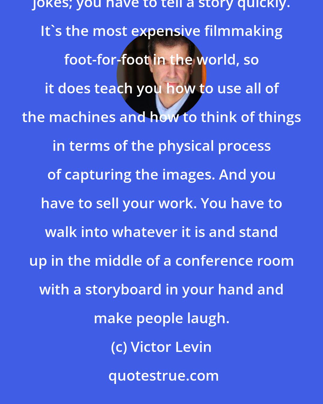 Victor Levin: The good thing about being in advertising was a lot of the skills cross over: you have to be accountable for your jokes; you have to tell a story quickly. It's the most expensive filmmaking foot-for-foot in the world, so it does teach you how to use all of the machines and how to think of things in terms of the physical process of capturing the images. And you have to sell your work. You have to walk into whatever it is and stand up in the middle of a conference room with a storyboard in your hand and make people laugh.