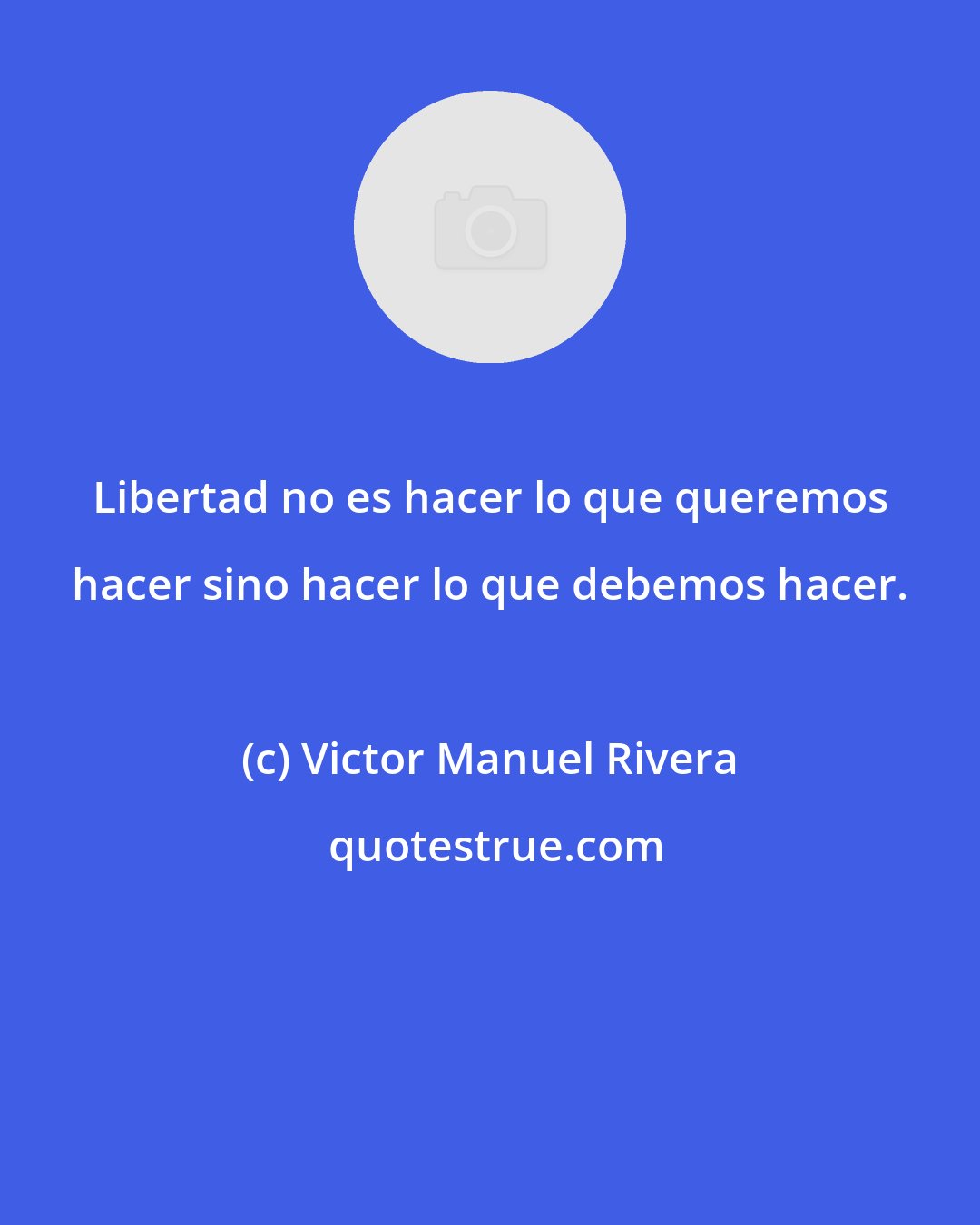 Victor Manuel Rivera: Libertad no es hacer lo que queremos hacer sino hacer lo que debemos hacer.