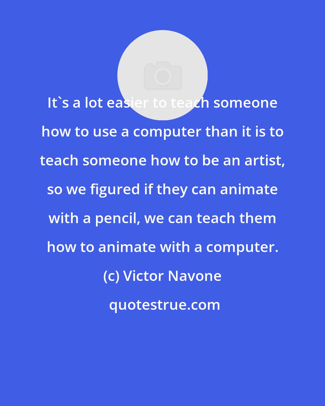 Victor Navone: It's a lot easier to teach someone how to use a computer than it is to teach someone how to be an artist, so we figured if they can animate with a pencil, we can teach them how to animate with a computer.