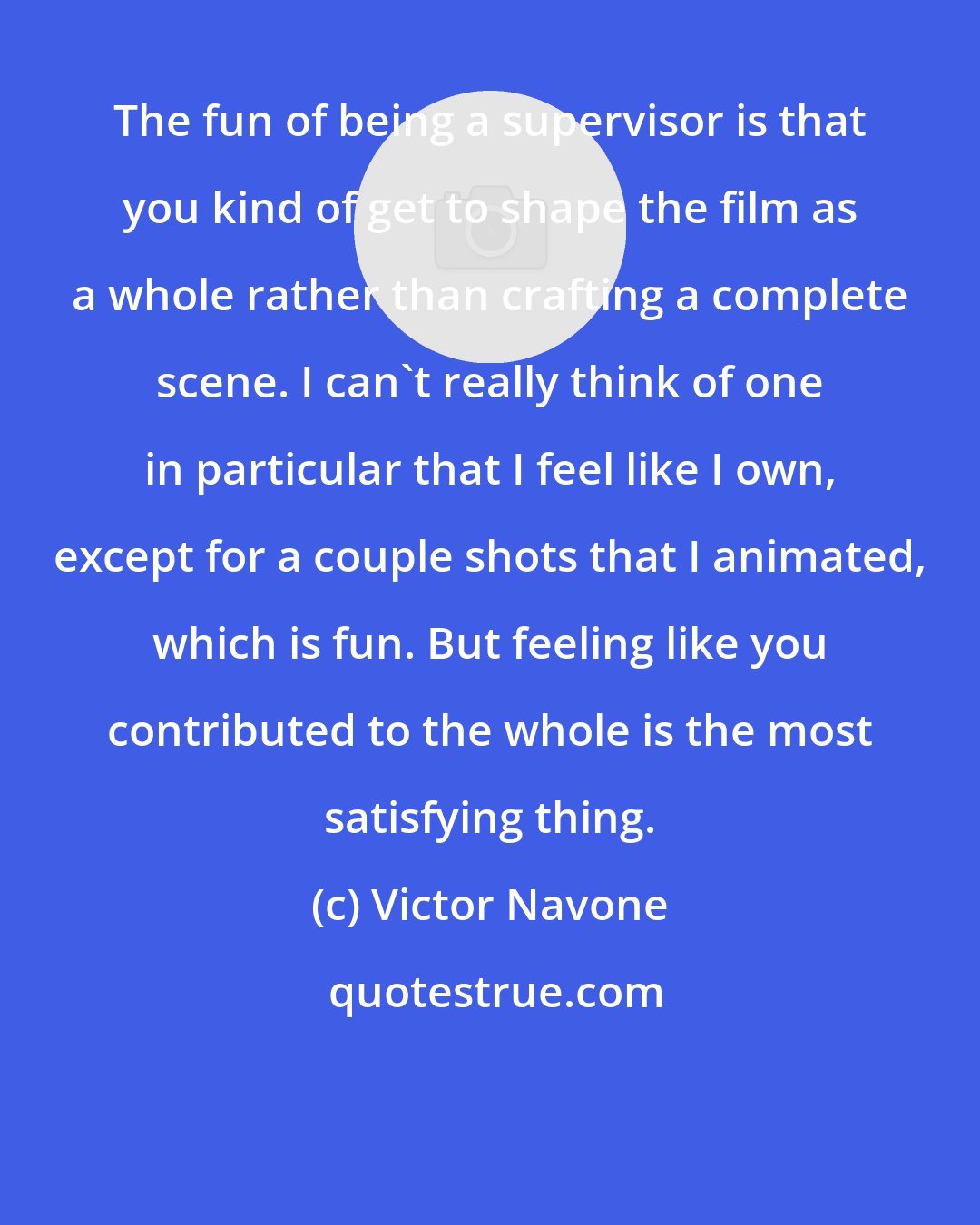 Victor Navone: The fun of being a supervisor is that you kind of get to shape the film as a whole rather than crafting a complete scene. I can't really think of one in particular that I feel like I own, except for a couple shots that I animated, which is fun. But feeling like you contributed to the whole is the most satisfying thing.
