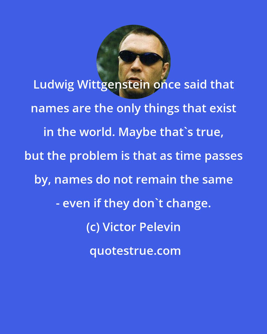 Victor Pelevin: Ludwig Wittgenstein once said that names are the only things that exist in the world. Maybe that's true, but the problem is that as time passes by, names do not remain the same - even if they don't change.