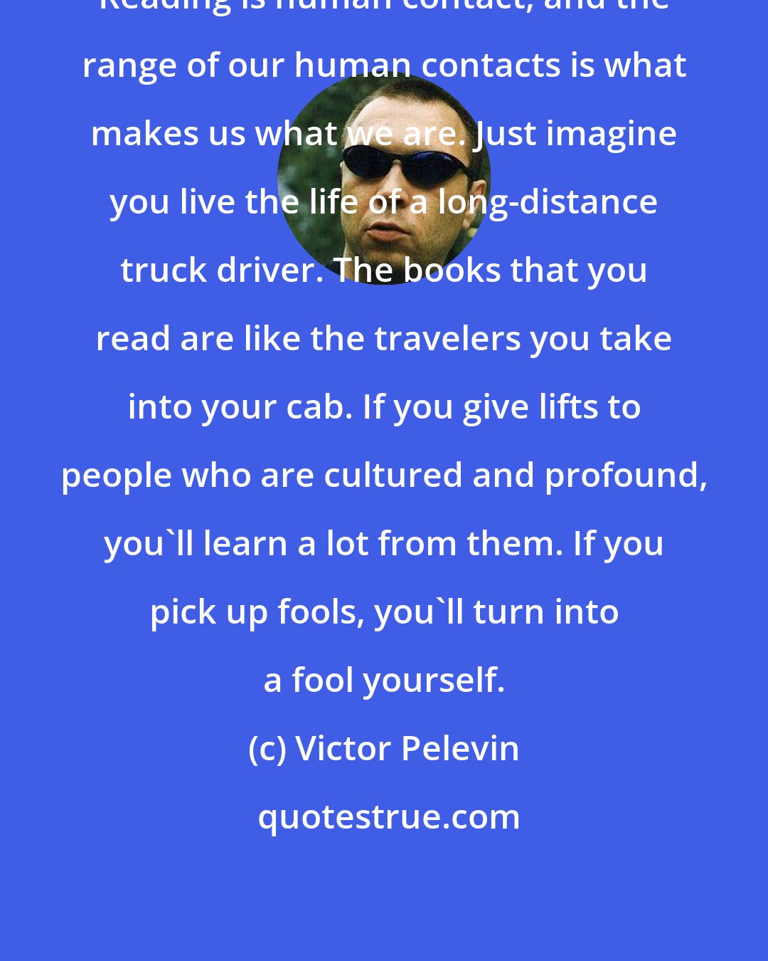 Victor Pelevin: Reading is human contact, and the range of our human contacts is what makes us what we are. Just imagine you live the life of a long-distance truck driver. The books that you read are like the travelers you take into your cab. If you give lifts to people who are cultured and profound, you'll learn a lot from them. If you pick up fools, you'll turn into a fool yourself.