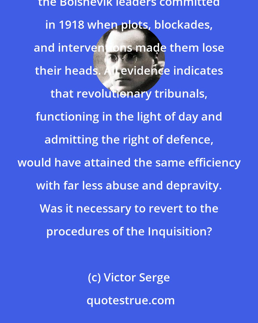 Victor Serge: I believe that the formation of the Chekas was one of the gravest and most impermissible errors that the Bolshevik leaders committed in 1918 when plots, blockades, and interventions made them lose their heads. All evidence indicates that revolutionary tribunals, functioning in the light of day and admitting the right of defence, would have attained the same efficiency with far less abuse and depravity. Was it necessary to revert to the procedures of the Inquisition?