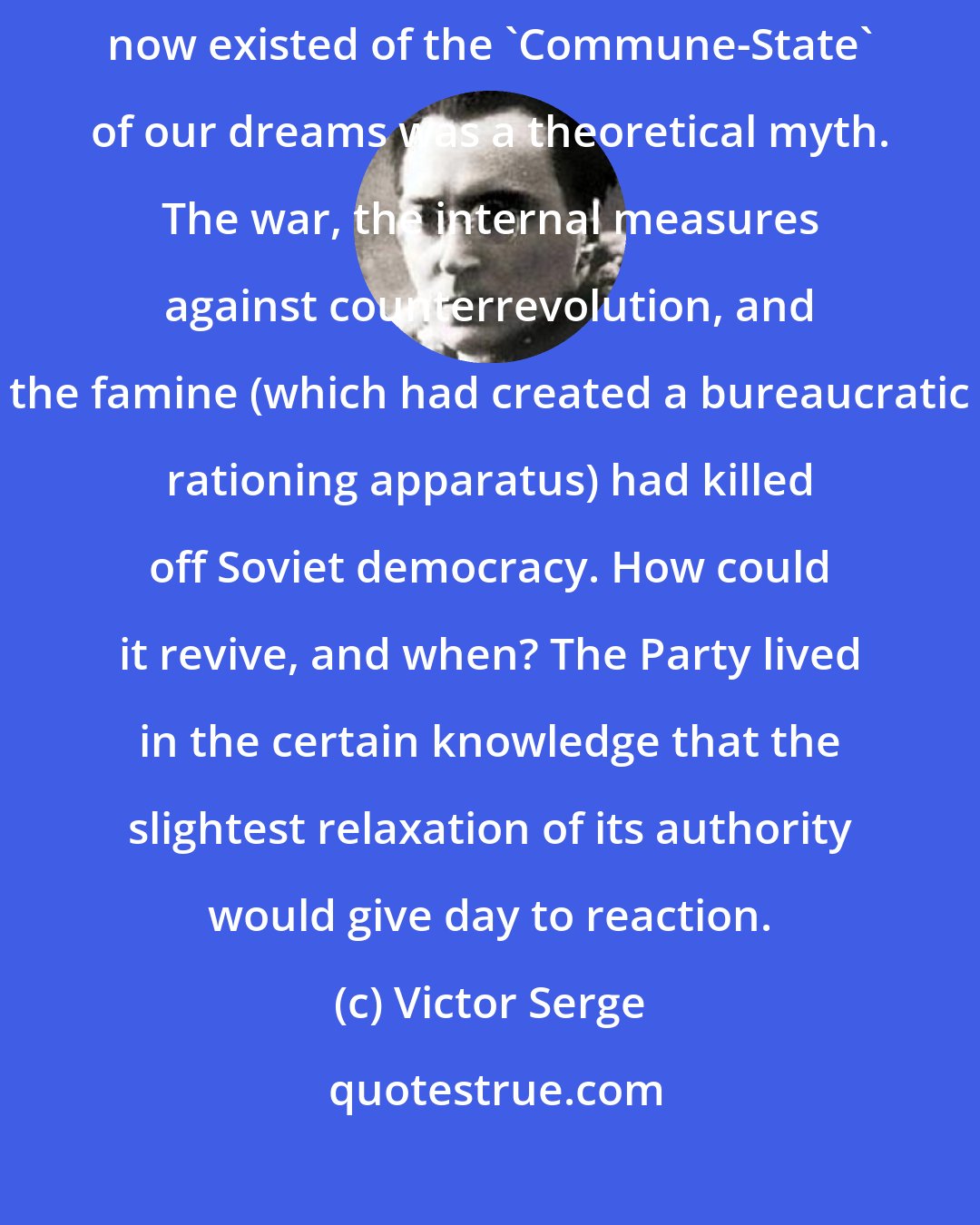 Victor Serge: What with the political monopoly, the Cheka and the Red Army, all that now existed of the 'Commune-State' of our dreams was a theoretical myth. The war, the internal measures against counterrevolution, and the famine (which had created a bureaucratic rationing apparatus) had killed off Soviet democracy. How could it revive, and when? The Party lived in the certain knowledge that the slightest relaxation of its authority would give day to reaction.