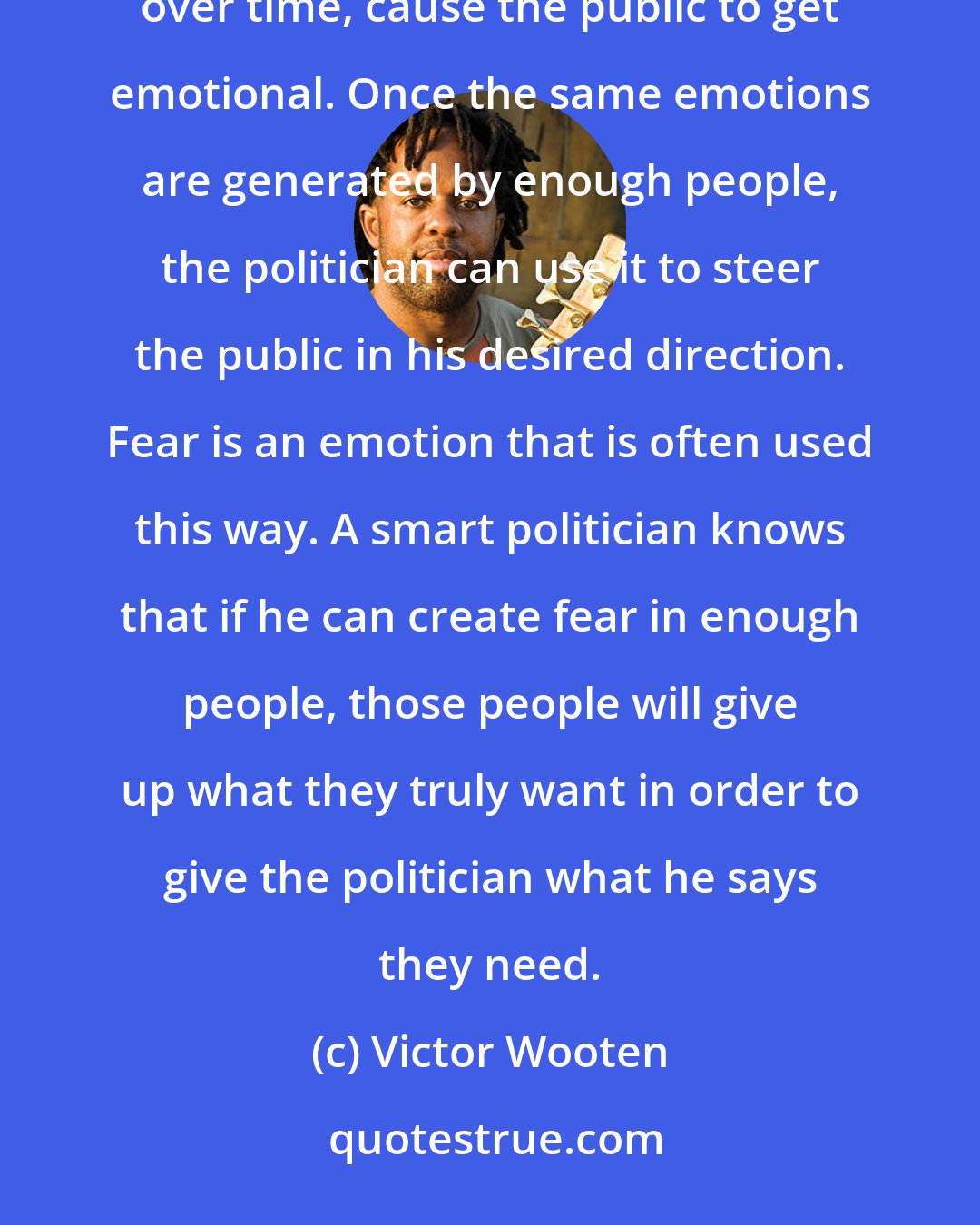 Victor Wooten: A politician is not allowed to get too emotional in public, so what he does is drop subtle hints that, over time, cause the public to get emotional. Once the same emotions are generated by enough people, the politician can use it to steer the public in his desired direction. Fear is an emotion that is often used this way. A smart politician knows that if he can create fear in enough people, those people will give up what they truly want in order to give the politician what he says they need.