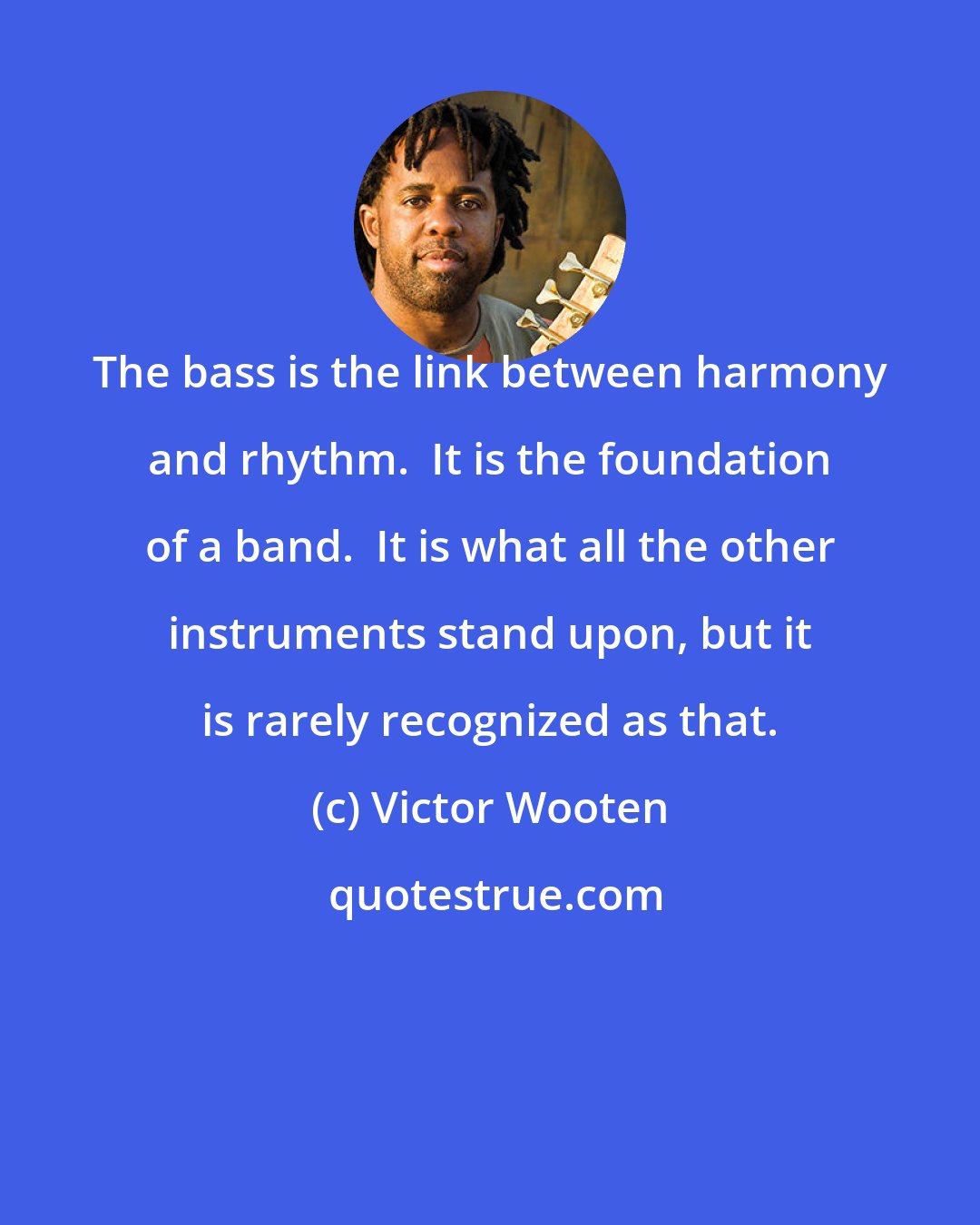 Victor Wooten: The bass is the link between harmony and rhythm.  It is the foundation of a band.  It is what all the other instruments stand upon, but it is rarely recognized as that.