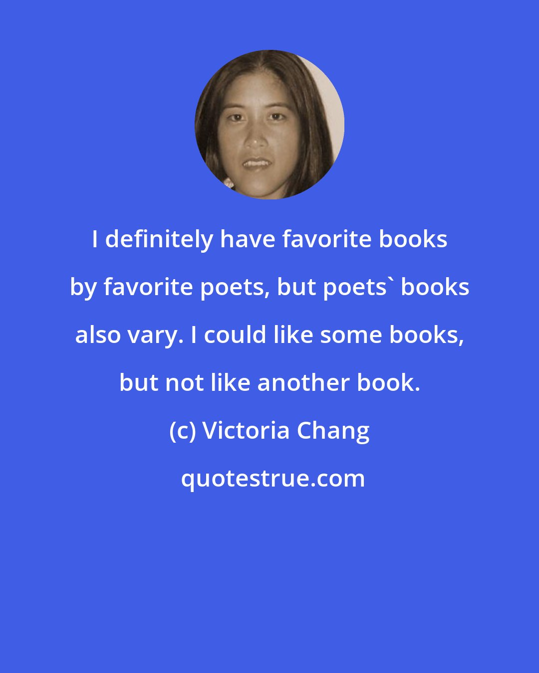 Victoria Chang: I definitely have favorite books by favorite poets, but poets' books also vary. I could like some books, but not like another book.