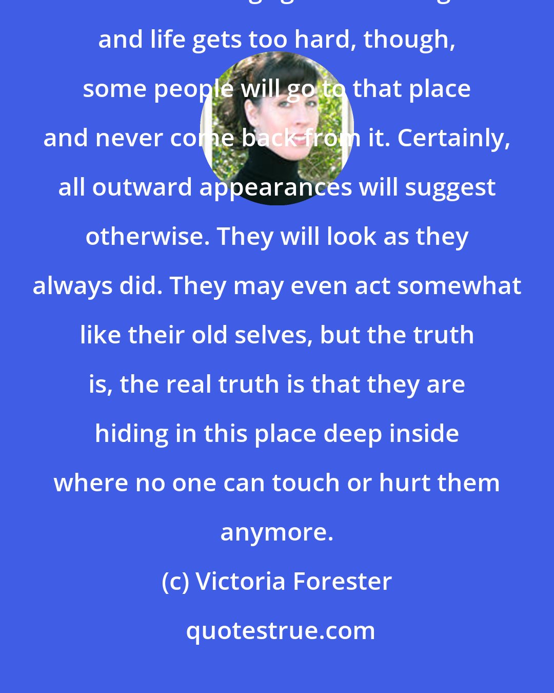 Victoria Forester: There is a place deep, deep inside every person that is hidden and hard to find. If things get bad enough and life gets too hard, though, some people will go to that place and never come back from it. Certainly, all outward appearances will suggest otherwise. They will look as they always did. They may even act somewhat like their old selves, but the truth is, the real truth is that they are hiding in this place deep inside where no one can touch or hurt them anymore.