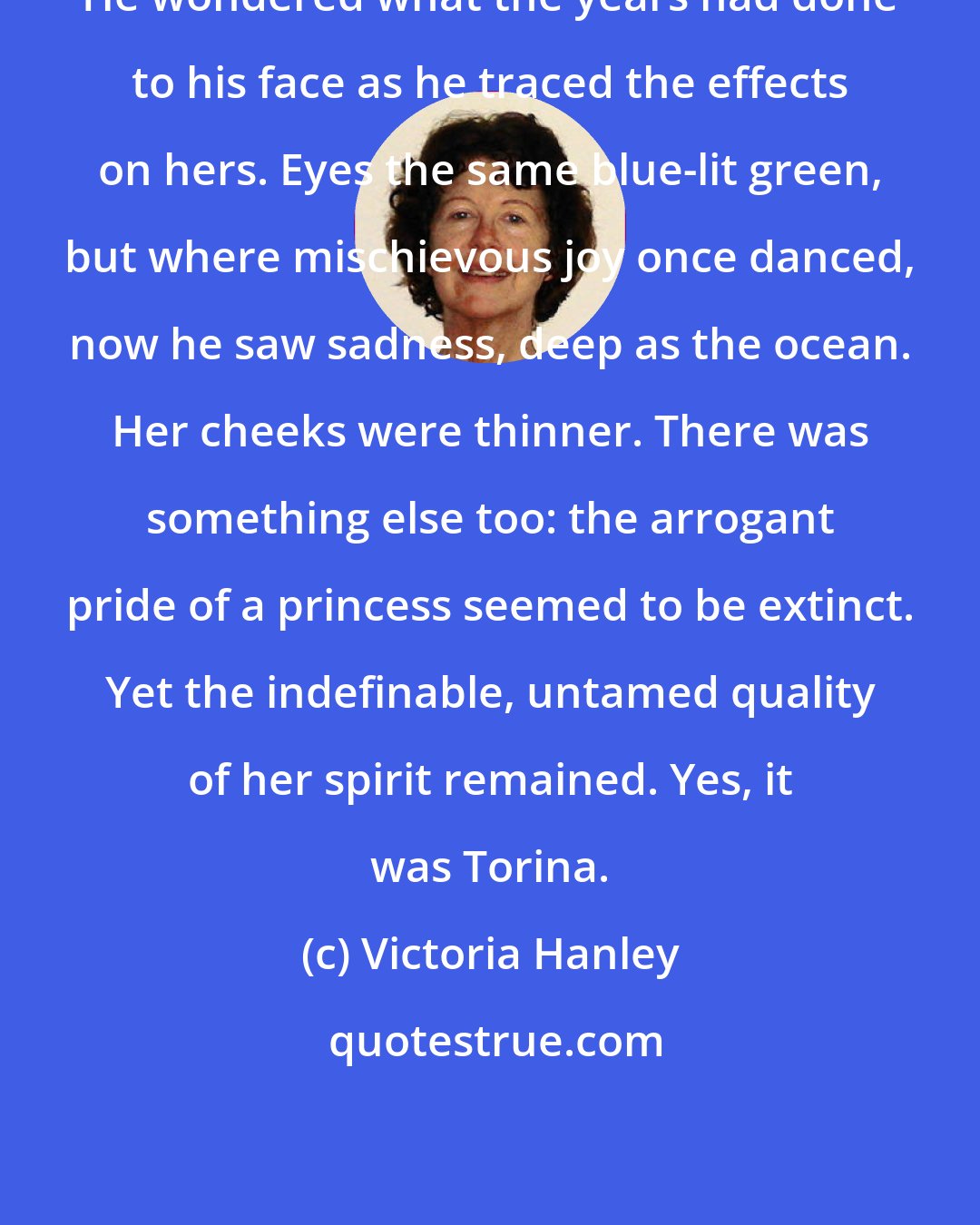 Victoria Hanley: He wondered what the years had done to his face as he traced the effects on hers. Eyes the same blue-lit green, but where mischievous joy once danced, now he saw sadness, deep as the ocean. Her cheeks were thinner. There was something else too: the arrogant pride of a princess seemed to be extinct. Yet the indefinable, untamed quality of her spirit remained. Yes, it was Torina.