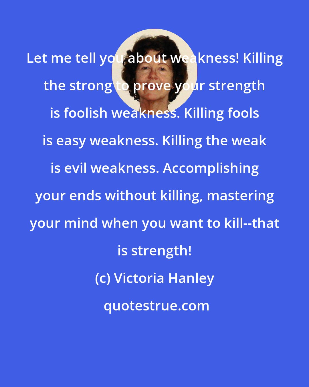 Victoria Hanley: Let me tell you about weakness! Killing the strong to prove your strength is foolish weakness. Killing fools is easy weakness. Killing the weak is evil weakness. Accomplishing your ends without killing, mastering your mind when you want to kill--that is strength!