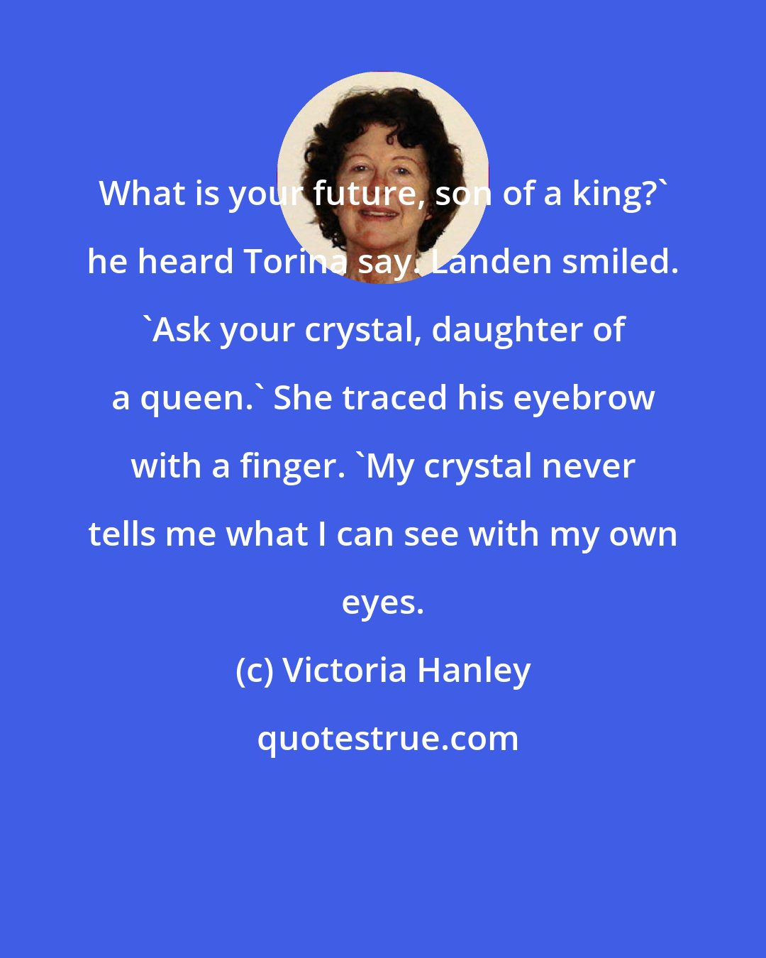 Victoria Hanley: What is your future, son of a king?' he heard Torina say. Landen smiled. 'Ask your crystal, daughter of a queen.' She traced his eyebrow with a finger. 'My crystal never tells me what I can see with my own eyes.