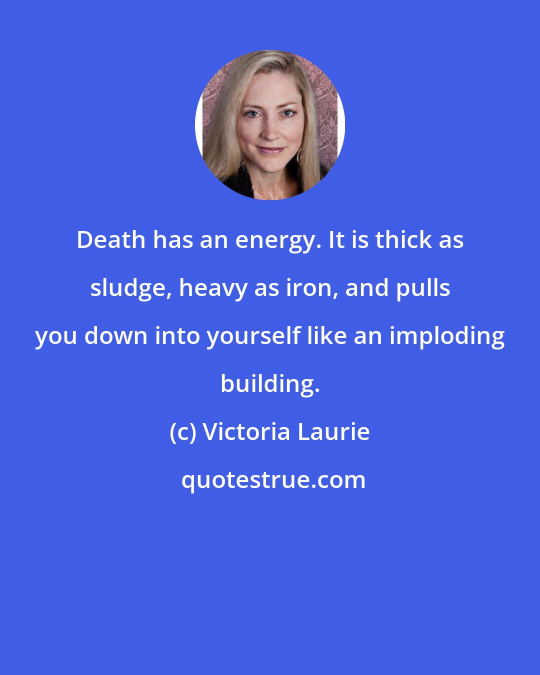 Victoria Laurie: Death has an energy. It is thick as sludge, heavy as iron, and pulls you down into yourself like an imploding building.