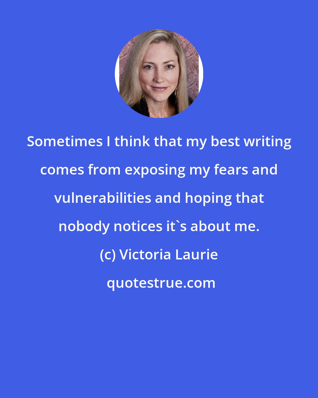 Victoria Laurie: Sometimes I think that my best writing comes from exposing my fears and vulnerabilities and hoping that nobody notices it's about me.