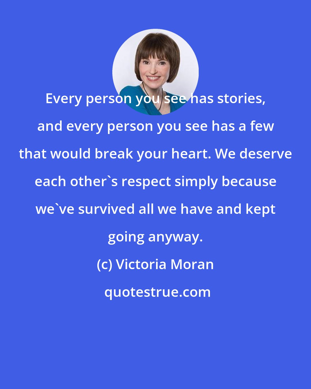 Victoria Moran: Every person you see has stories, and every person you see has a few that would break your heart. We deserve each other's respect simply because we've survived all we have and kept going anyway.