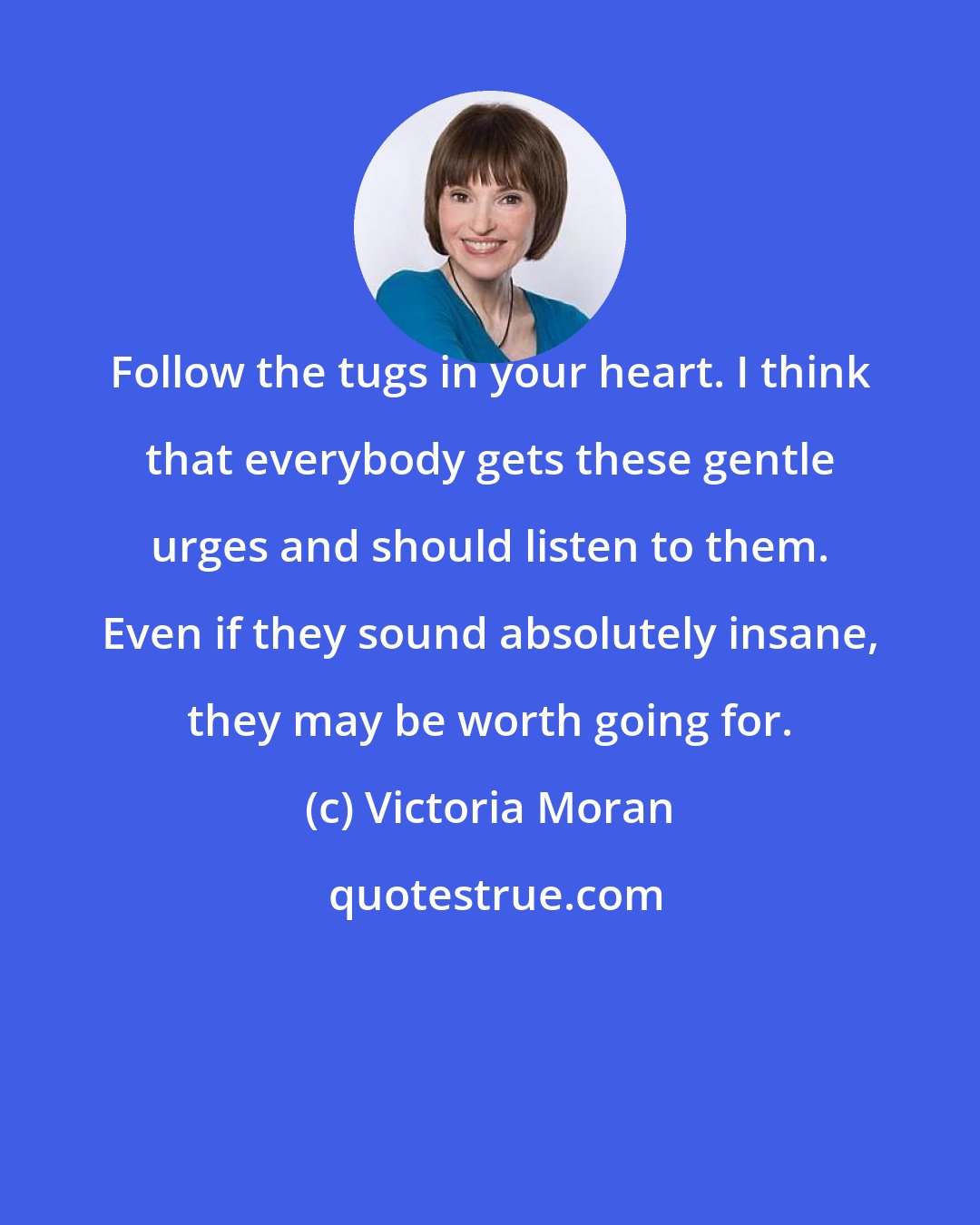 Victoria Moran: Follow the tugs in your heart. I think that everybody gets these gentle urges and should listen to them. Even if they sound absolutely insane, they may be worth going for.