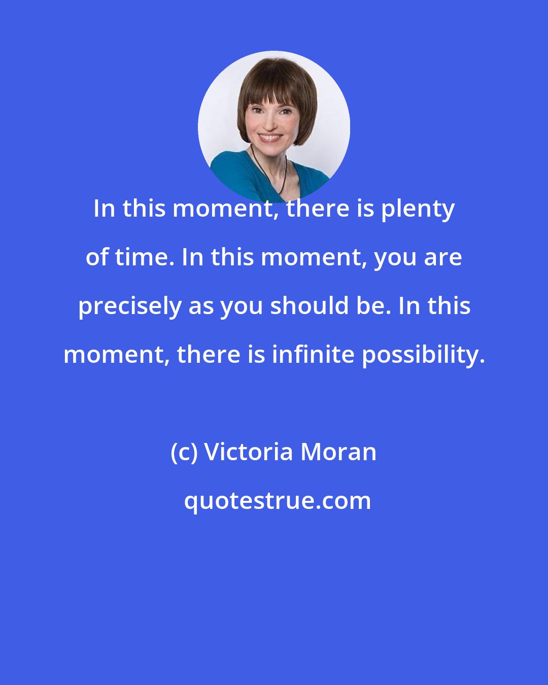 Victoria Moran: In this moment, there is plenty of time. In this moment, you are precisely as you should be. In this moment, there is infinite possibility.