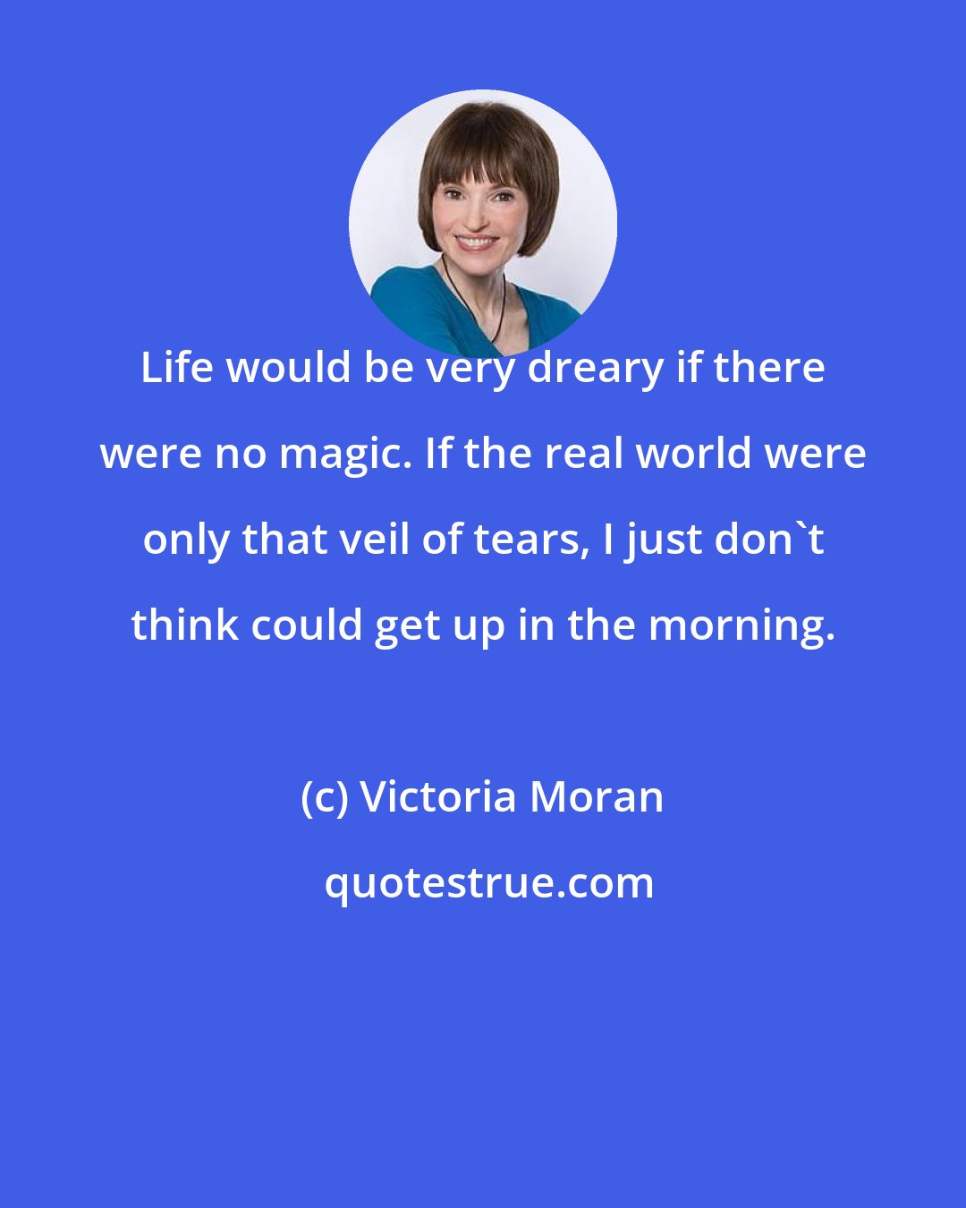 Victoria Moran: Life would be very dreary if there were no magic. If the real world were only that veil of tears, I just don't think could get up in the morning.