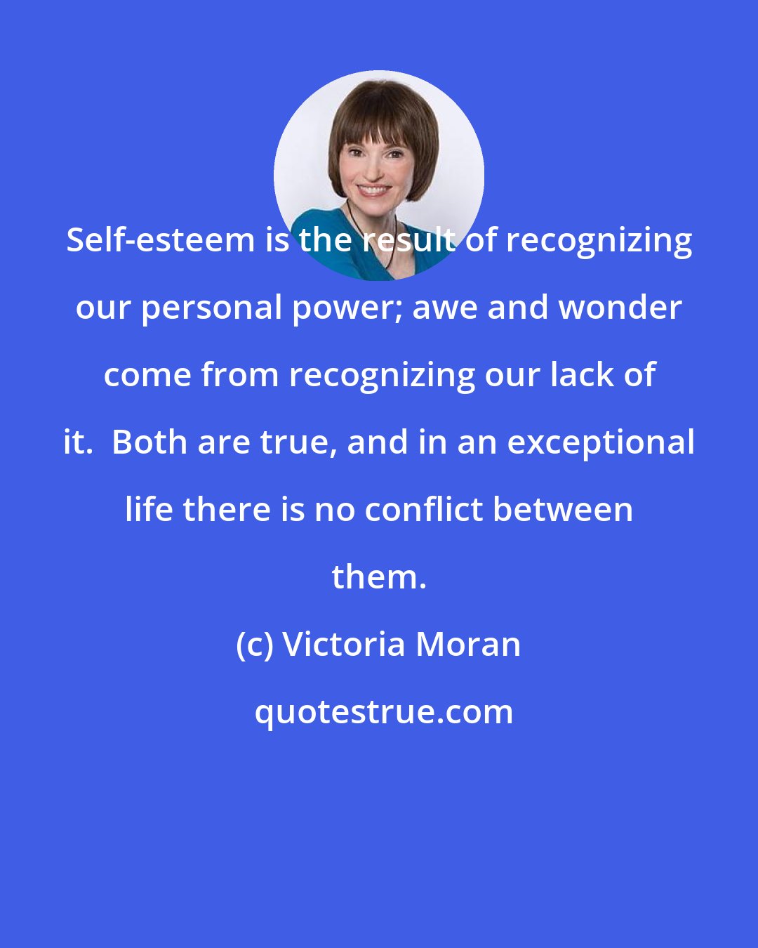 Victoria Moran: Self-esteem is the result of recognizing our personal power; awe and wonder come from recognizing our lack of it.  Both are true, and in an exceptional life there is no conflict between them.