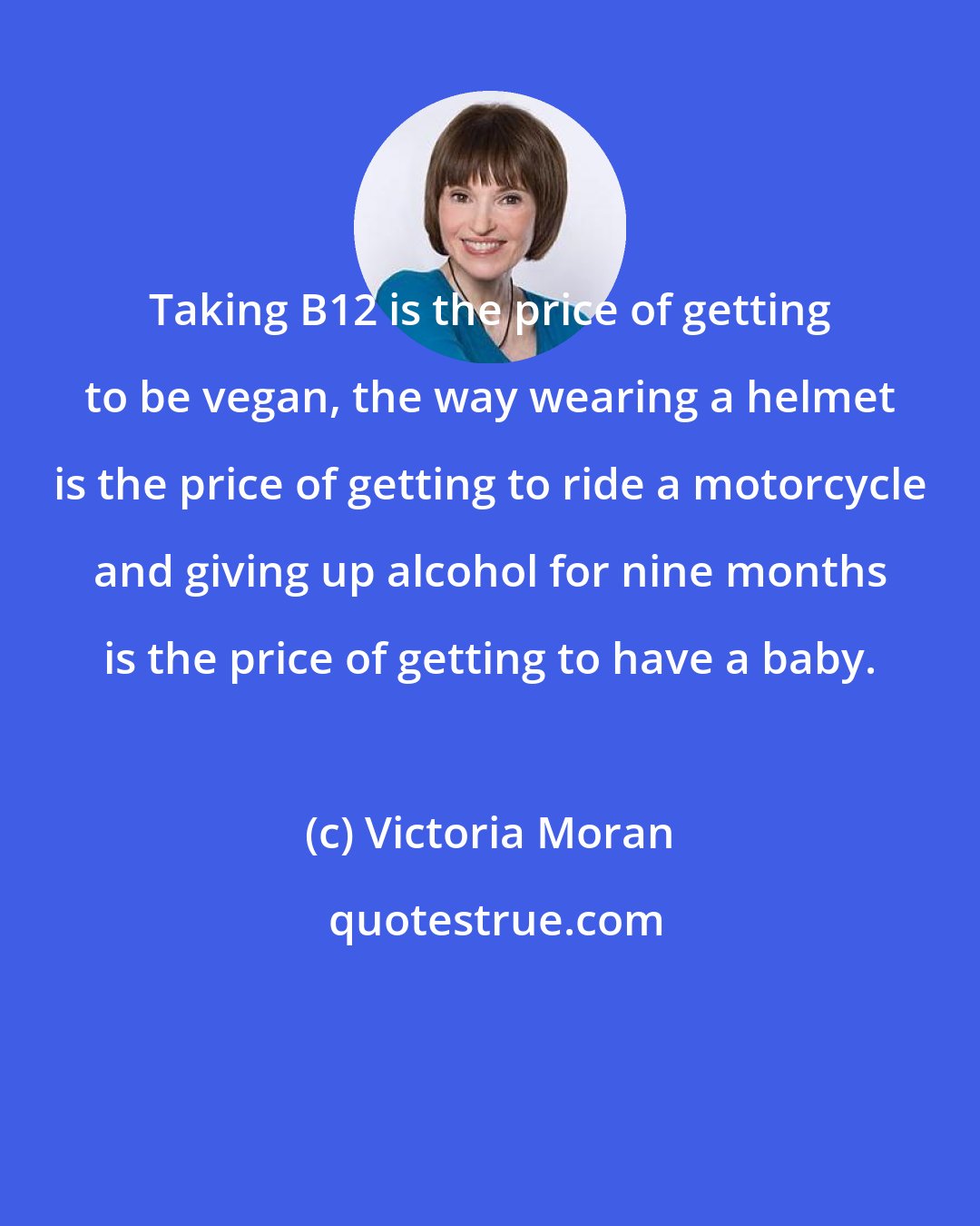 Victoria Moran: Taking B12 is the price of getting to be vegan, the way wearing a helmet is the price of getting to ride a motorcycle and giving up alcohol for nine months is the price of getting to have a baby.