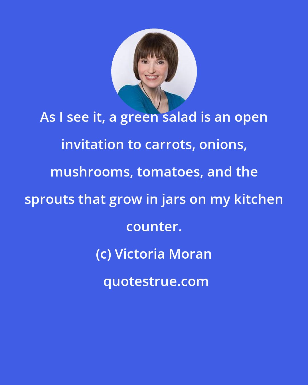 Victoria Moran: As I see it, a green salad is an open invitation to carrots, onions, mushrooms, tomatoes, and the sprouts that grow in jars on my kitchen counter.